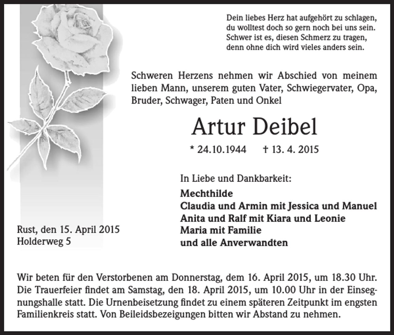 <p>Dein liebes Herz hat aufgehört zu schlagen,<br />du wolltest doch so gern noch bei uns sein.<br />Schwer ist es, diesen Schmerz zu tragen,<br />denn ohne dich wird vieles anders sein.</p><p>Schweren Herzens nehmen wir Abschied von meinem<br />lieben Mann, unserem guten Vater, Schwiegervater, Opa,<br />Bruder, Schwager, Paten und Onkel</p><p>Artur Deibel<br />* 24.10.1944 † 13. 4. 2015</p><p>Rust, den 15. April 2015<br />Holderweg 5</p><p>In Liebe und Dankbarkeit:<br />Mechthilde<br />Claudia und Armin mit Jessica und Manuel<br />Anita und Ralf mit Kiara und Leonie<br />Maria mit Familie<br />und alle Anverwandten</p><p>Wir beten für den Verstorbenen am Donnerstag, dem 16. April 2015, um 18.30 Uhr.<br />Die Trauerfeier findet am Samstag, den 18. April 2015, um 10.00 Uhr in der Einsegnungshalle statt. Die Urnenbeisetzung findet zu einem späteren Zeitpunkt im engsten<br />Familienkreis statt. Von Beileidsbezeigungen bitten wir Abstand zu nehmen.</p>