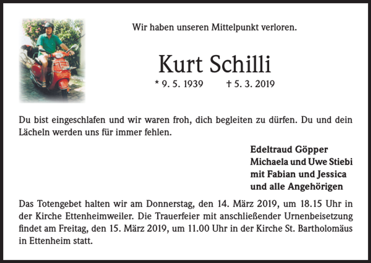 <p>Wir haben unseren Mittelpunkt verloren.</p><p>Kurt Schilli</p><p>* 9. 5. 1939</p><p>† 5. 3. 2019</p><p>Du bist eingeschlafen und wir waren froh, dich begleiten zu dürfen. Du und dein<br />Lächeln werden uns für immer fehlen.<br />Edeltraud Göpper<br />Michaela und Uwe Stiebi<br />mit Fabian und Jessica<br />und alle Angehörigen<br />Das Totengebet halten wir am Donnerstag, den 14. März 2019, um 18.15 Uhr in<br />der Kirche Ettenheimweiler. Die Trauerfeier mit anschließender Urnenbeisetzung<br />findet am Freitag, den 15. März 2019, um 11.00 Uhr in der Kirche St. Bartholomäus<br />in Ettenheim statt.</p>