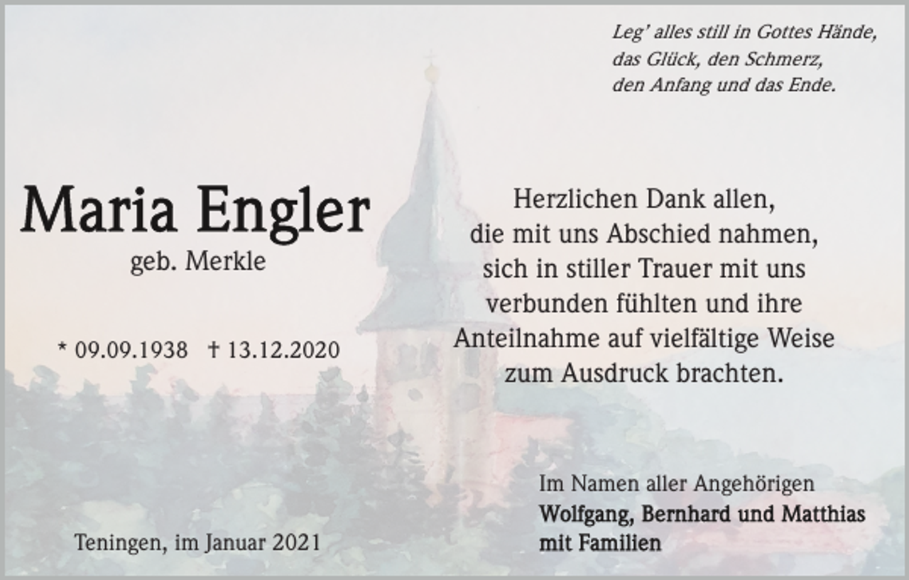 <p>Leg’ alles still in Gottes Hände,<br />das Glück, den Schmerz,<br />den Anfang und das Ende.</p><p>geb. Merkle<br />* 09.09.1938 † 13.12.2020</p><p>Herzlichen Dank allen,<br />die mit uns Abschied nahmen,<br />sich in stiller Trauer mit uns<br />verbunden fühlten und ihre<br />Anteilnahme auf vielfältige Weise<br />zum Ausdruck brachten.</p><p>Im Namen aller Angehörigen<br />Teningen, im Januar 2021</p>