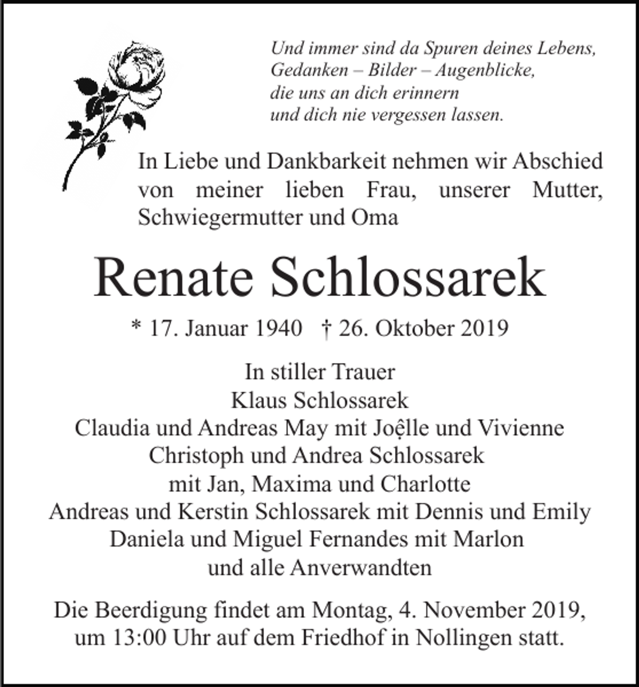 <p>Und immer sind da Spuren deines Lebens,<br />Gedanken – Bilder – Augenblicke,<br />die uns an dich erinnern<br />und dich nie vergessen lassen.</p><p>In Liebe und Dankbarkeit nehmen wir Abschied<br />von meiner lieben Frau, unserer Mutter,<br />Schwiegermutter und Oma</p><p>Renate Schlossarek<br />* 17. Januar 1940 † 26. Oktober 2019<br />In stiller Trauer<br />Klaus Schlossarek<br />Claudia und Andreas May mit Joệlle und Vivienne<br />Christoph und Andrea Schlossarek<br />mit Jan, Maxima und Charlotte<br />Andreas und Kerstin Schlossarek mit Dennis und Emily<br />Daniela und Miguel Fernandes mit Marlon<br />und alle Anverwandten<br />Die Beerdigung findet am Montag, 4. November 2019,<br />um 13:00 Uhr auf dem Friedhof in Nollingen statt.</p>