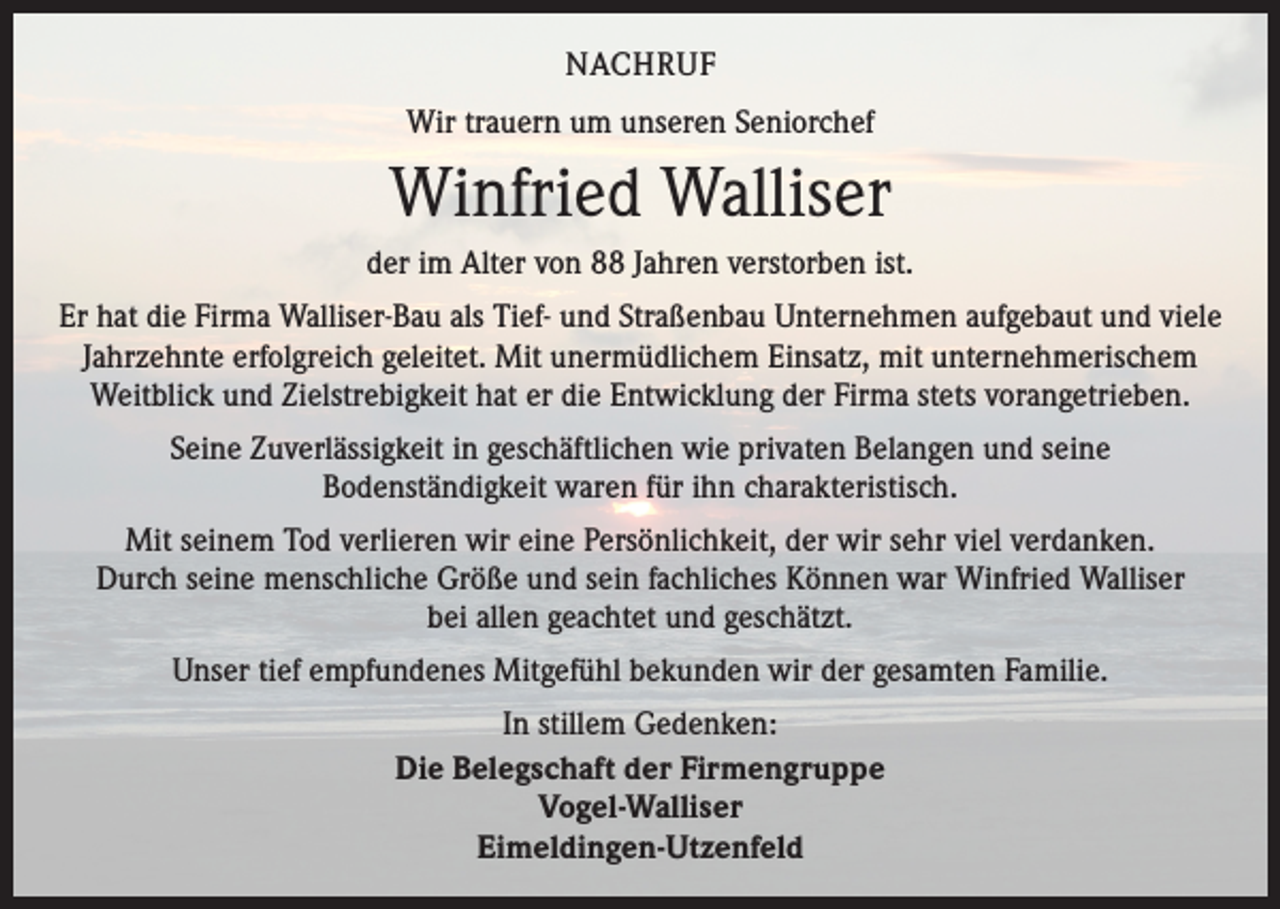 <p>NACHRUF<br />Wir trauern um unseren Seniorchef</p><p>Winfried Walliser<br />der im Alter von 88 Jahren verstorben ist.<br />Er hat die Firma Walliser-Bau als Tief- und Straßenbau Unternehmen aufgebaut und viele<br />Jahrzehnte ­erfolgreich geleitet. Mit unermüdlichem Einsatz, mit unternehmerischem<br />Weitblick und Zielstrebigkeit hat er die Entwicklung der Firma stets vorangetrieben.<br />Seine Zuverlässigkeit in geschäftlichen wie privaten Belangen und seine<br />Bodenständigkeit waren für ihn charakteristisch.<br />Mit seinem Tod verlieren wir eine Persönlichkeit, der wir sehr viel verdanken.<br />Durch seine menschliche Größe und sein fachliches Können war Winfried Walliser<br />bei allen geachtet und geschätzt.<br />Unser tief empfundenes Mitgefühl bekunden wir der gesamten Familie.<br />In stillem Gedenken:<br />Die Belegschaft der Firmengruppe<br />Vogel-Walliser<br />Eimeldingen-Utzenfeld</p>