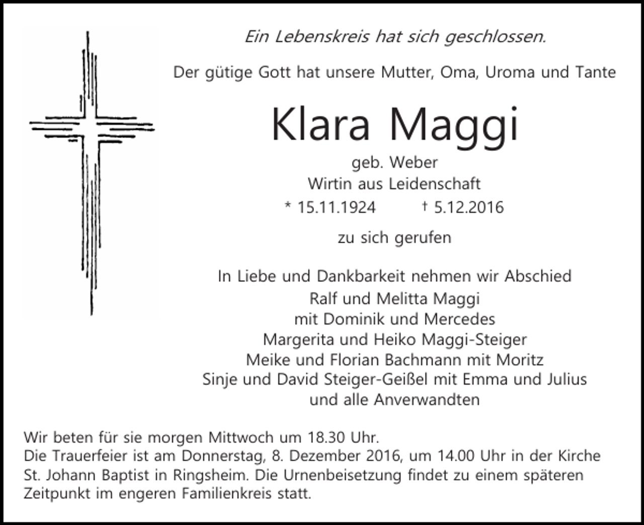 <p>Ein Lebenskreis hat sich geschlossen.<br />Der gütige Gott hat unsere Mutter, Oma, Uroma und Tante</p><p>Klara Maggi<br />geb. Weber<br />Wirtin aus Leidenschaft<br />* 15.11.1924<br />† 5.12.2016<br />zu sich gerufen<br />In Liebe und Dankbarkeit nehmen wir Abschied<br />Ralf und Melitta Maggi<br />mit Dominik und Mercedes<br />Margerita und Heiko Maggi-Steiger<br />Meike und Florian Bachmann mit Moritz<br />Sinje und David Steiger-Geißel mit Emma und Julius<br />und alle Anverwandten<br />Wir beten für sie morgen Mittwoch um 18.30 Uhr.<br />Die Trauerfeier ist am Donnerstag, 8. Dezember 2016, um 14.00 Uhr in der Kirche<br />St. Johann Baptist in Ringsheim. Die Urnenbeisetzung findet zu einem späteren<br />Zeitpunkt im engeren Familienkreis statt.</p>