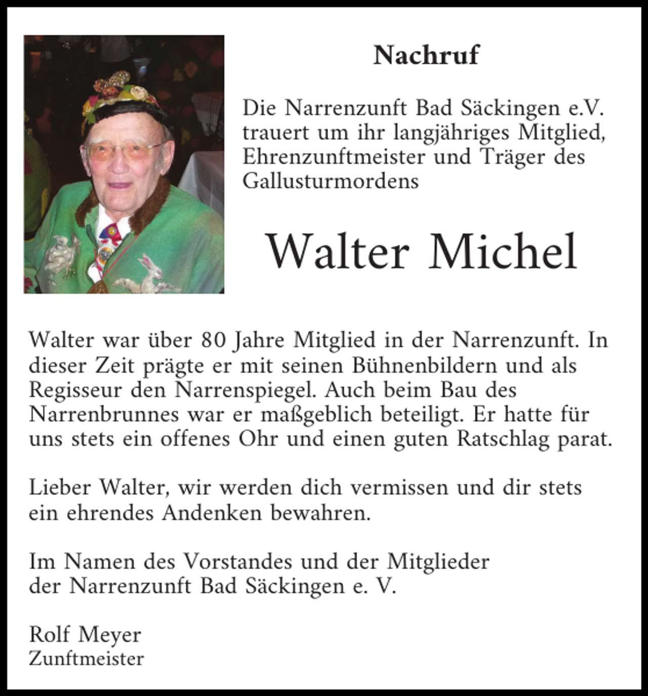 <p>Nachruf<br />Die Narrenzunft Bad Säckingen e.V.<br />trauert um ihr langjähriges Mitglied,<br />Ehrenzunftmeister und Träger des<br />Gallusturmordens</p><p>Walter Michel<br />Walter war über 80 Jahre Mitglied in der Narrenzunft. In<br />dieser Zeit prägte er mit seinen Bühnenbildern und als<br />Regisseur den Narrenspiegel. Auch beim Bau des<br />Narrenbrunnes war er maßgeblich beteiligt. Er hatte für<br />uns stets ein offenes Ohr und einen guten Ratschlag parat.<br />Lieber Walter, wir werden dich vermissen und dir stets<br />ein ehrendes Andenken bewahren.<br />Im Namen des Vorstandes und der Mitglieder<br />der Narrenzunft Bad Säckingen e. V.<br />Rolf Meyer<br />Zunftmeister</p>