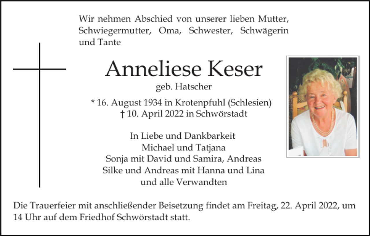 <p>Wir nehmen Abschied von unserer lieben Mutter,<br />Schwiegermutter, Oma, Schwester, Schwägerin<br />und Tante</p><p>Anneliese Keser<br />geb. Hatscher</p><p>* 16. August 1934 in Krotenpfuhl (Schlesien)<br />† 10. April 2022 in Schwörstadt<br />In Liebe und Dankbarkeit<br />Michael und Tatjana<br />Sonja mit David und Samira, Andreas<br />Silke und Andreas mit Hanna und Lina<br />und alle Verwandten<br />Die Trauerfeier mit anschließender Beisetzung findet am Freitag, 22. April 2022, um<br />14 Uhr auf dem Friedhof Schwörstadt statt.</p>