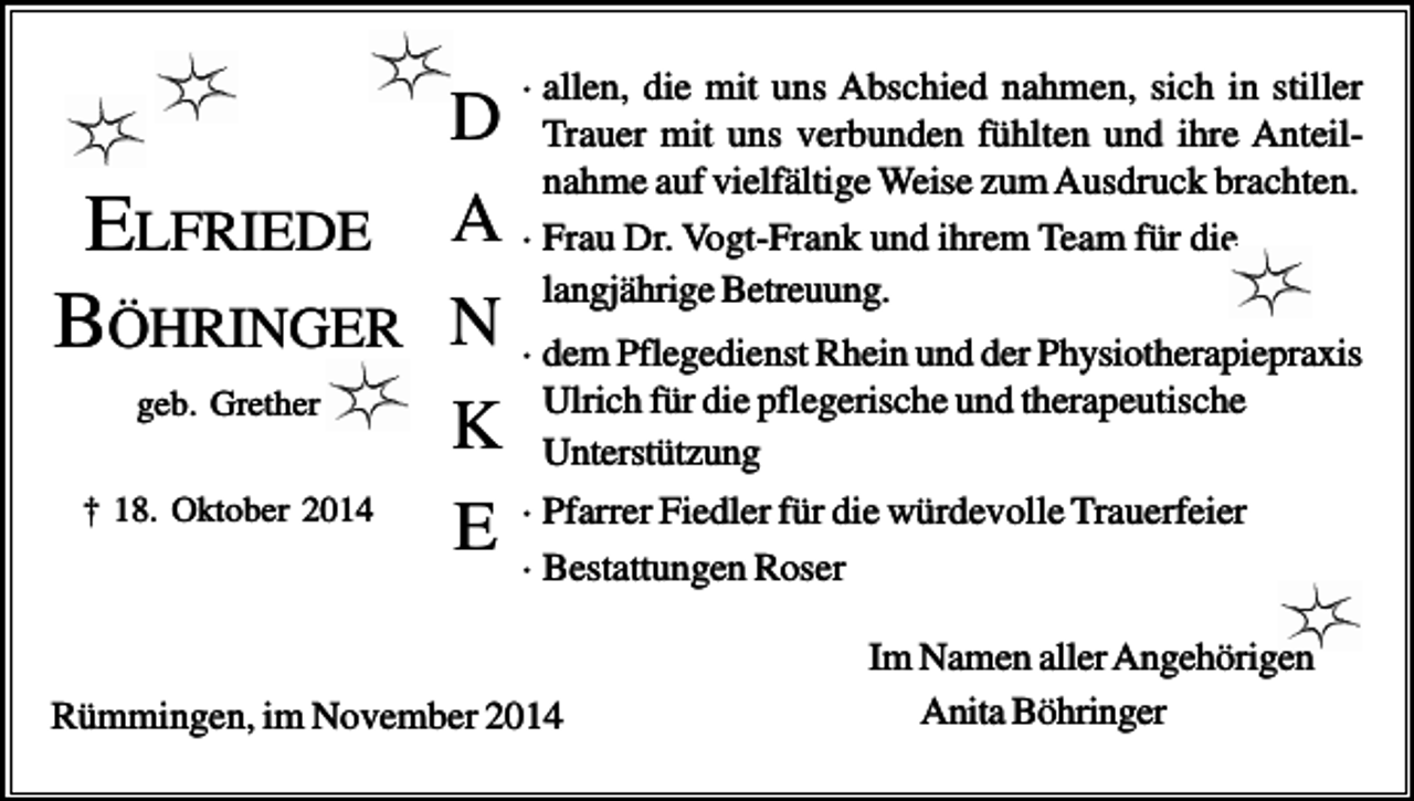<p>· allen, die mit uns Abschied nahmen, sich in stiller</p><p>D Trauer mit uns verbunden fühlten und ihre Anteilnahme auf vielfältige Weise zum Ausdruck brachten.<br />ELFRIEDE A · Frau Dr. Vogt-Frank und ihrem Team für die<br />langjährige Betreuung.<br />BÖHRINGER N · dem Pflegedienst Rhein und der Physiotherapiepraxis<br />für die pflegerische und therapeutische<br />geb. Grether<br />K Ulrich<br />Unterstützung<br />† 18. Oktober 2014<br />Fiedler für die würdevolle Trauerfeier<br />E ·· Pfarrer<br />Bestattungen Roser<br />Rümmingen, im November 2014</p><p>Im Namen aller Angehörigen<br />Anita Böhringer</p>