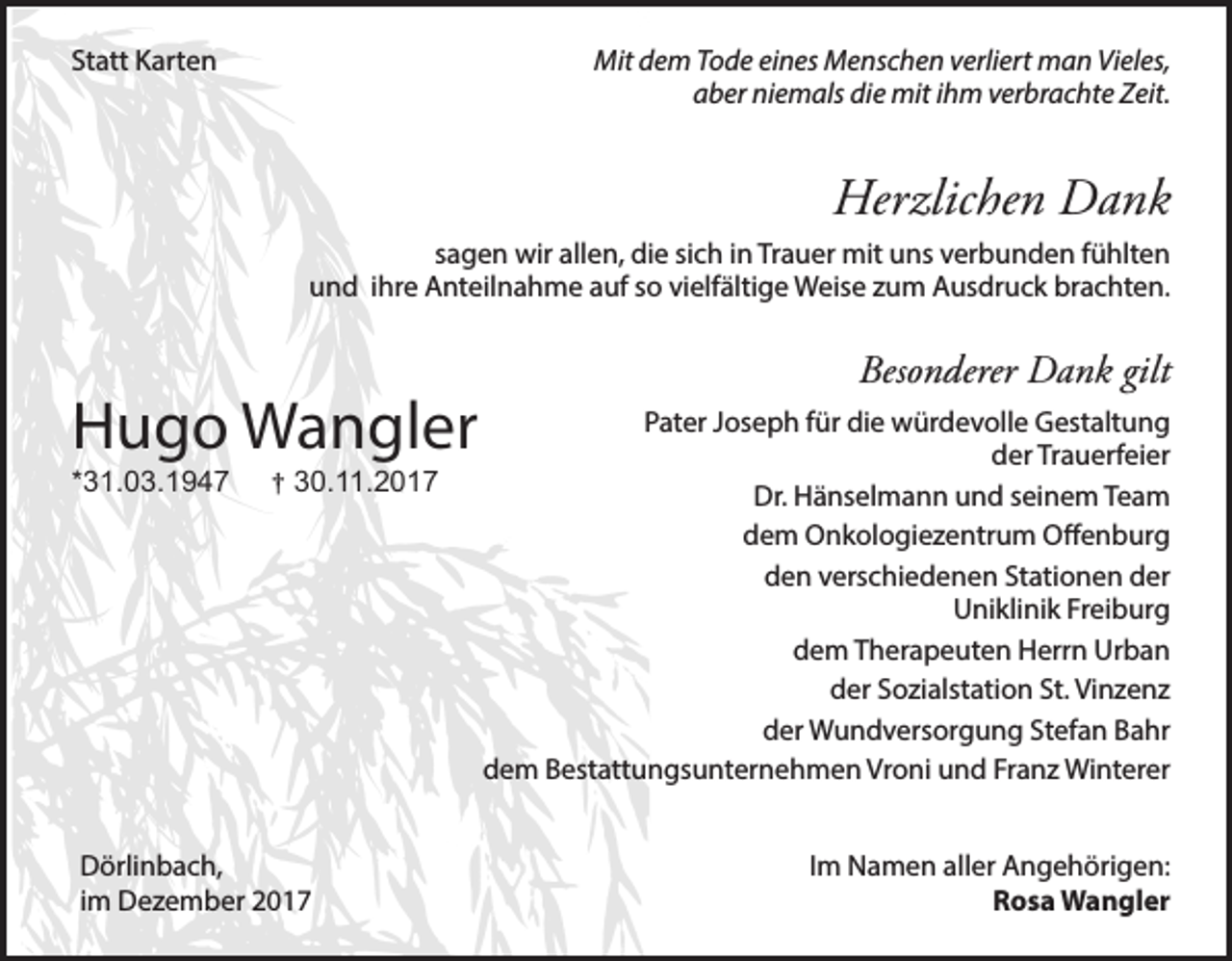 <p>Statt Karten</p><p>Mit dem Tode eines Menschen verliert man Vieles,<br />aber niemals die mit ihm verbrachte Zeit.</p><p>Herzlichen Dank<br />sagen wir allen, die sich in Trauer mit uns verbunden fühlten<br />und ihre Anteilnahme auf so vielfältige Weise zum Ausdruck brachten.</p><p>Hugo Wangler<br />*31.03.1947</p><p>† 30.11.2017</p><p>Dörlinbach,<br />im Dezember 2017</p><p>Besonderer Dank gilt<br />Pater Joseph für die würdevolle Gestaltung<br />der Trauerfeier<br />Dr. Hänselmann und seinem Team<br />dem Onkologiezentrum Offenburg<br />den verschiedenen Stationen der<br />Uniklinik Freiburg<br />dem Therapeuten Herrn Urban<br />der Sozialstation St. Vinzenz<br />der Wundversorgung Stefan Bahr<br />dem Bestattungsunternehmen Vroni und Franz Winterer<br />Im Namen aller Angehörigen:<br />Rosa Wangler</p>