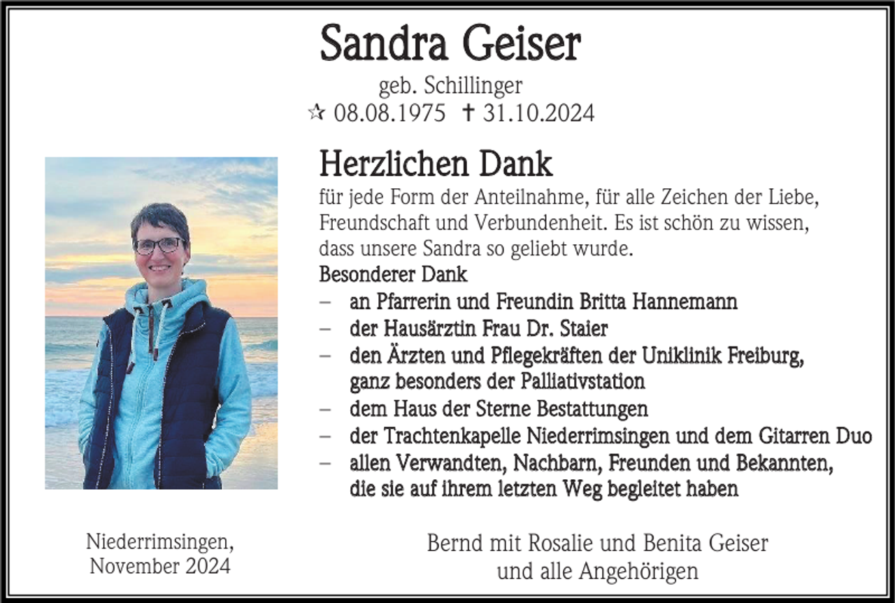 <p>Sandra Geiser<br />geb. Schillinger<br /> 08.08.1975  31.10.2024</p><p>Herzlichen Dank<br />für jede Form der Anteilnahme, für alle Zeichen der Liebe,<br />Freundschaft und Verbundenheit. Es ist schön zu wissen,<br />dass unsere Sandra so geliebt wurde.<br />Besonderer Dank<br />− an Pfarrerin und Freundin Britta Hannemann<br />− der Hausärztin Frau Dr. Staier<br />− den Ärzten und Pflegekräften der Uniklinik Freiburg,<br />ganz besonders der Palliativstation<br />− dem Haus der Sterne Bestattungen<br />− der Trachtenkapelle Niederrimsingen und dem Gitarren Duo<br />− allen Verwandten, Nachbarn, Freunden und Bekannten,<br />die sie auf ihrem letzten Weg begleitet haben<br />Niederrimsingen,<br />November 2024</p><p>Bernd mit Rosalie und Benita Geiser<br />und alle Angehörigen</p>