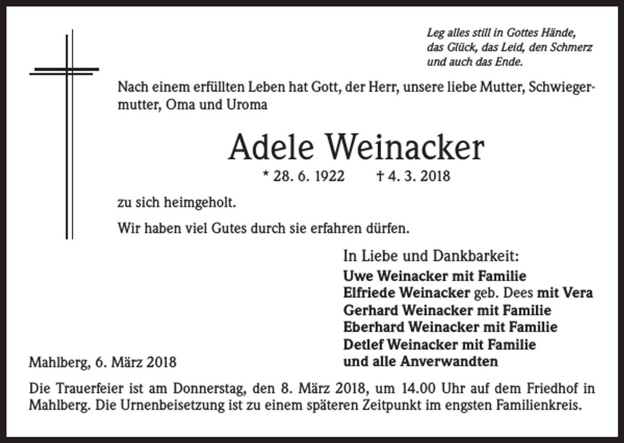 <p>Leg alles still in Gottes Hände,<br />das Glück, das Leid, den Schmerz<br />und auch das Ende.</p><p>Nach einem erfüllten Leben hat Gott, der Herr, unsere liebe Mutter, Schwiegermutter, Oma und Uroma</p><p>Adele Weinacker<br />* 28. 6. 1922 † 4. 3. 2018</p><p>zu sich heimgeholt.<br />Wir haben viel Gutes durch sie erfahren dürfen.</p><p>In Liebe und Dankbarkeit:</p><p>Mahlberg, 6. März 2018</p><p>Uwe Weinacker mit Familie<br />Elfriede Weinacker geb. Dees mit Vera<br />Gerhard Weinacker mit Familie<br />Eberhard Weinacker mit Familie<br />Detlef Weinacker mit Familie<br />und alle Anverwandten</p><p>Die Trauerfeier ist am Donnerstag, den 8. März 2018, um 14.00 Uhr auf dem Friedhof in<br />Mahlberg. Die Urnenbeisetzung ist zu einem späteren Zeitpunkt im engsten Familienkreis.</p>