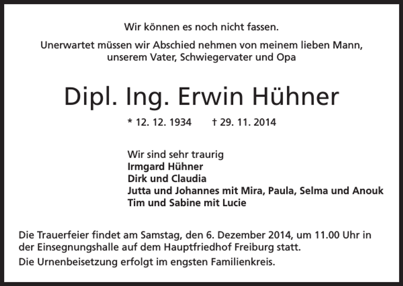 <p>Wir können es noch nicht fassen.<br />Unerwartet müssen wir Abschied nehmen von meinem lieben Mann,<br />unserem Vater, Schwiegervater und Opa</p><p>Dipl. Ing. Erwin Hühner<br />* 12. 12. 1934 † 29. 11. 2014<br />Wir sind sehr traurig<br />Irmgard Hühner<br />Dirk und Claudia<br />Jutta und Johannes mit Mira, Paula, Selma und Anouk<br />Tim und Sabine mit Lucie<br />Die Trauerfeier findet am Samstag, den 6. Dezember 2014, um 11.00 Uhr in<br />der Einsegnungshalle auf dem Hauptfriedhof Freiburg statt.<br />Die Urnenbeisetzung erfolgt im engsten Familienkreis.</p>