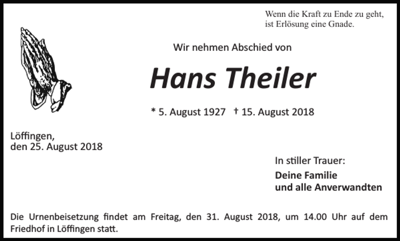 <p>Wenn die Kraft zu Ende zu geht,<br />ist Erlösung eine Gnade.</p><p>Wir nehmen Abschied von</p><p>Hans Theiler<br />* 5. August 1927 † 15. August 2018<br />Löﬃngen,<br />den 25. August 2018<br />In s�ller Trauer:<br />Deine Familie<br />und alle Anverwandten<br />Die Urnenbeisetzung ﬁndet am Freitag, den 31. August 2018, um 14.00 Uhr auf dem<br />Friedhof in Löﬃngen sta�.</p>