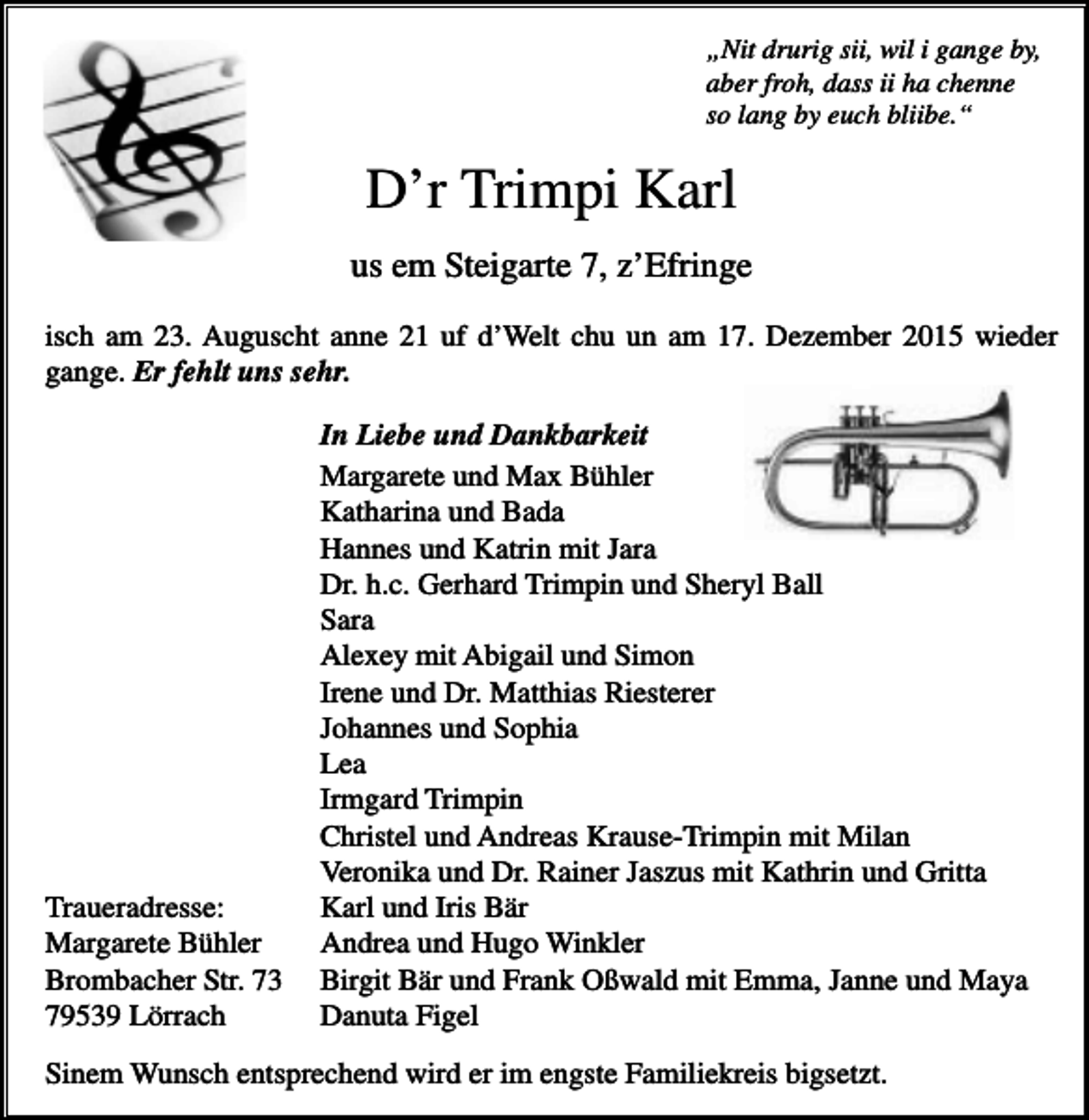 <p>„Nit drurig sii, wil i gange by,<br />aber froh, dass ii ha chenne<br />so lang by euch bliibe.“</p><p>D’r Trimpi Karl<br />us em Steigarte 7, z’Efringe<br />isch am 23. Auguscht anne 21 uf d’Welt chu un am 17. Dezember 2015 wieder<br />gange. Er fehlt uns sehr.</p><p>Traueradresse:<br />Margarete Bühler<br />Brombacher Str. 73<br />79539 Lörrach</p><p>In Liebe und Dankbarkeit<br />Margarete und Max Bühler<br />Katharina und Bada<br />Hannes und Katrin mit Jara<br />Dr. h.c. Gerhard Trimpin und Sheryl Ball<br />Sara<br />Alexey mit Abigail und Simon<br />Irene und Dr. Matthias Riesterer<br />Johannes und Sophia<br />Lea<br />Irmgard Trimpin<br />Christel und Andreas Krause-Trimpin mit Milan<br />Veronika und Dr. Rainer Jaszus mit Kathrin und Gritta<br />Karl und Iris Bär<br />Andrea und Hugo Winkler<br />Birgit Bär und Frank Oßwald mit Emma, Janne und Maya<br />Danuta Figel</p><p>Sinem Wunsch entsprechend wird er im engste Familiekreis bigsetzt.</p>