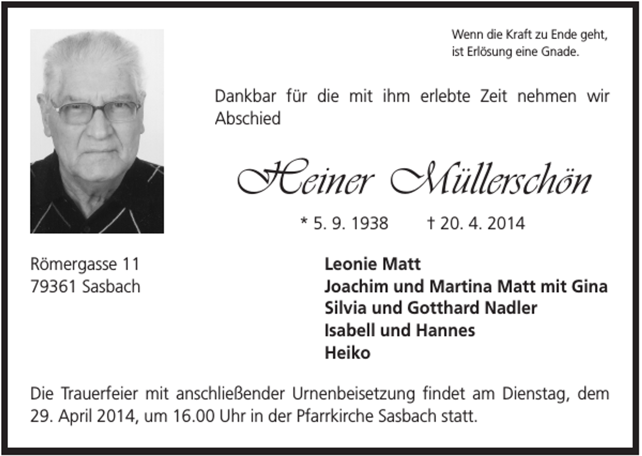 <p>Wenn die Kraft zu Ende geht,<br />ist Erlösung eine Gnade.</p><p>Dankbar für die mit ihm erlebte Zeit nehmen wir<br />Abschied</p><p>Heiner Müllerschön<br />* 5. 9. 1938<br />Römergasse 11<br />79361 Sasbach</p><p>† 20. 4. 2014</p><p>Leonie Matt<br />Joachim und Martina Matt mit Gina<br />Silvia und Gotthard Nadler<br />Isabell und Hannes<br />Heiko</p><p>Die Trauerfeier mit anschließender Urnenbeisetzung findet am Dienstag, dem<br />29. April 2014, um 16.00 Uhr in der Pfarrkirche Sasbach statt.</p>