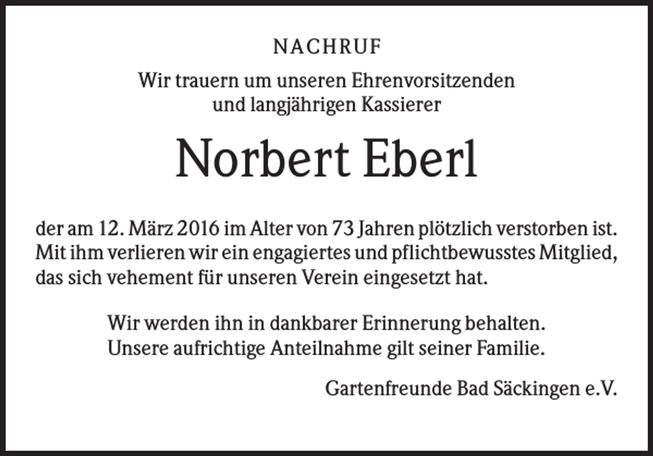 <p>NA CH R U F<br />Wir trauern um unseren Ehrenvorsitzenden<br />und langjährigen Kassierer</p><p>Norbert Eberl<br />der am 12. März 2016 im Alter von 73 Jahren plötzlich verstorben ist.<br />Mit ihm verlieren wir ein engagiertes und pflichtbewusstes Mitglied,<br />das sich vehement für unseren Verein eingesetzt hat.<br />Wir werden ihn in dankbarer Erinnerung behalten.<br />Unsere aufrichtige Anteilnahme gilt seiner Familie.<br />Gartenfreunde Bad Säckingen e.V.</p>