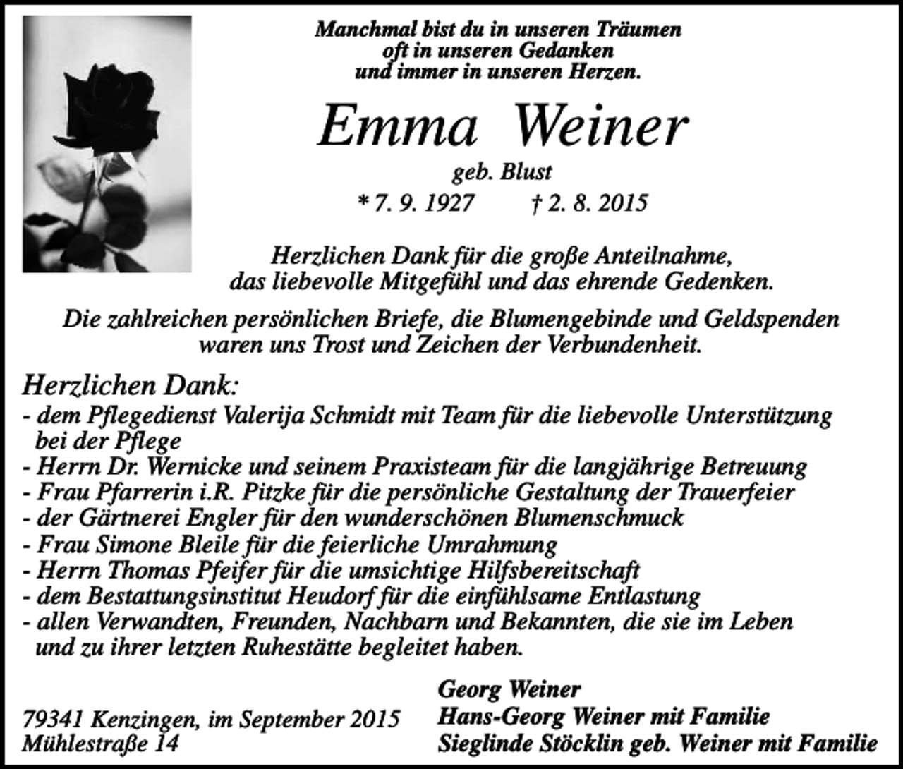 <p>Manchmal bist du in unseren Träumen<br />oft in unseren Gedanken<br />und immer in unseren Herzen.</p><p>Emma Weiner<br />geb. Blust<br />* 7. 9. 1927<br />† 2. 8. 2015</p><p>Herzlichen Dank für die große Anteilnahme,<br />das liebevolle Mitgefühl und das ehrende Gedenken.<br />Die zahlreichen persönlichen Briefe, die Blumengebinde und Geldspenden<br />waren uns Trost und Zeichen der Verbundenheit.</p><p>Herzlichen Dank:<br />- dem Pflegedienst Valerija Schmidt mit Team für die liebevolle Unterstützung<br />bei der Pflege<br />- Herrn Dr. Wernicke und seinem Praxisteam für die langjährige Betreuung<br />- Frau Pfarrerin i.R. Pitzke für die persönliche Gestaltung der Trauerfeier<br />- der Gärtnerei Engler für den wunderschönen Blumenschmuck<br />- Frau Simone Bleile für die feierliche Umrahmung<br />- Herrn Thomas Pfeifer für die umsichtige Hilfsbereitschaft<br />- dem Bestattungsinstitut Heudorf für die einfühlsame Entlastung<br />- allen Verwandten, Freunden, Nachbarn und Bekannten, die sie im Leben<br />und zu ihrer letzten Ruhestätte begleitet haben.<br />79341 Kenzingen, im September 2015<br />Mühlestraße 14</p><p>Georg Weiner<br />Hans-Georg Weiner mit Familie<br />Sieglinde Stöcklin geb. Weiner mit Familie</p>