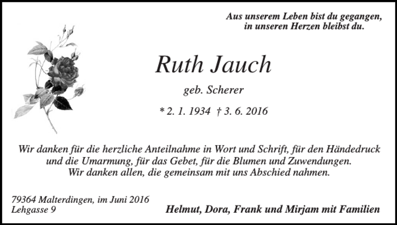 <p>Aus unserem Leben bist du gegangen,<br />in unseren Herzen bleibst du.</p><p>Ruth Jauch<br />geb. Scherer<br />* 2. 1. 1934 † 3. 6. 2016</p><p>Wir danken für die herzliche Anteilnahme in Wort und Schrift, für den Händedruck<br />und die Umarmung, für das Gebet, für die Blumen und Zuwendungen.<br />Wir danken allen, die gemeinsam mit uns Abschied nahmen.<br />79364 Malterdingen, im Juni 2016<br />Lehgasse 9</p><p>Helmut, Dora, Frank und Mirjam mit Familien</p>