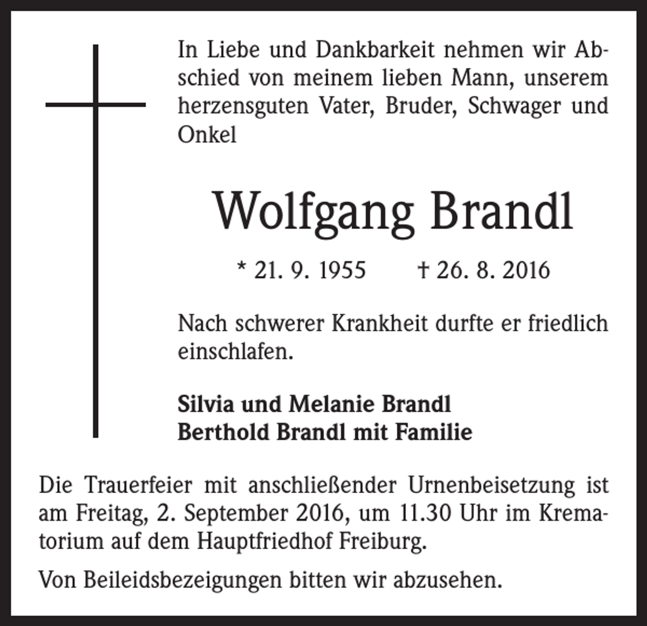 <p>In Liebe und Dankbarkeit nehmen wir Abschied von meinem lieben Mann, unserem<br />herzensguten Vater, Bruder, Schwager und<br />Onkel</p><p>Wolfgang Brandl<br />* 21. 9. 1955 † 26. 8. 2016<br />Nach schwerer Krankheit durfte er friedlich<br />einschlafen.<br />Silvia und Melanie Brandl<br />Berthold Brandl mit Familie<br />Die Trauerfeier mit anschließender Urnenbeisetzung ist<br />am Freitag, 2. September 2016, um 11.30 Uhr im Krematorium auf dem Hauptfriedhof Freiburg.<br />Von Beileidsbezeigungen bitten wir abzusehen.</p>