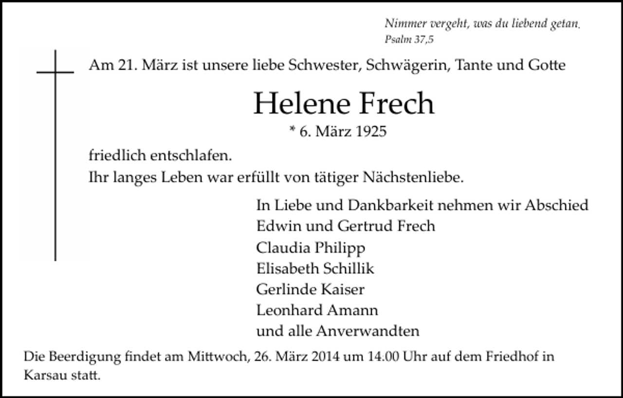 <p>Nimmer vergeht, was du liebend getan<br />Psalm 37,5</p><p>Am 21. März ist unsere liebe Schwester, Schwägerin, Tante und Go�e</p><p>Helene Frech<br />* 6. März 1925</p><p>friedlich entschlafen.<br />Ihr langes Leben war erfüllt von tätiger Nächstenliebe.<br />In Liebe und Dankbarkeit nehmen wir Abschied<br />Edwin und Gertrud Frech<br />Claudia Philipp<br />Elisabeth Schillik<br />Gerlinde Kaiser<br />Leonhard Amann<br />und alle Anverwandten<br />Die Beerdigung ﬁndet am Mi�woch, 26. März 2014 um 14:00 Uhr auf dem Friedhof in<br />Karsau sta�.</p>