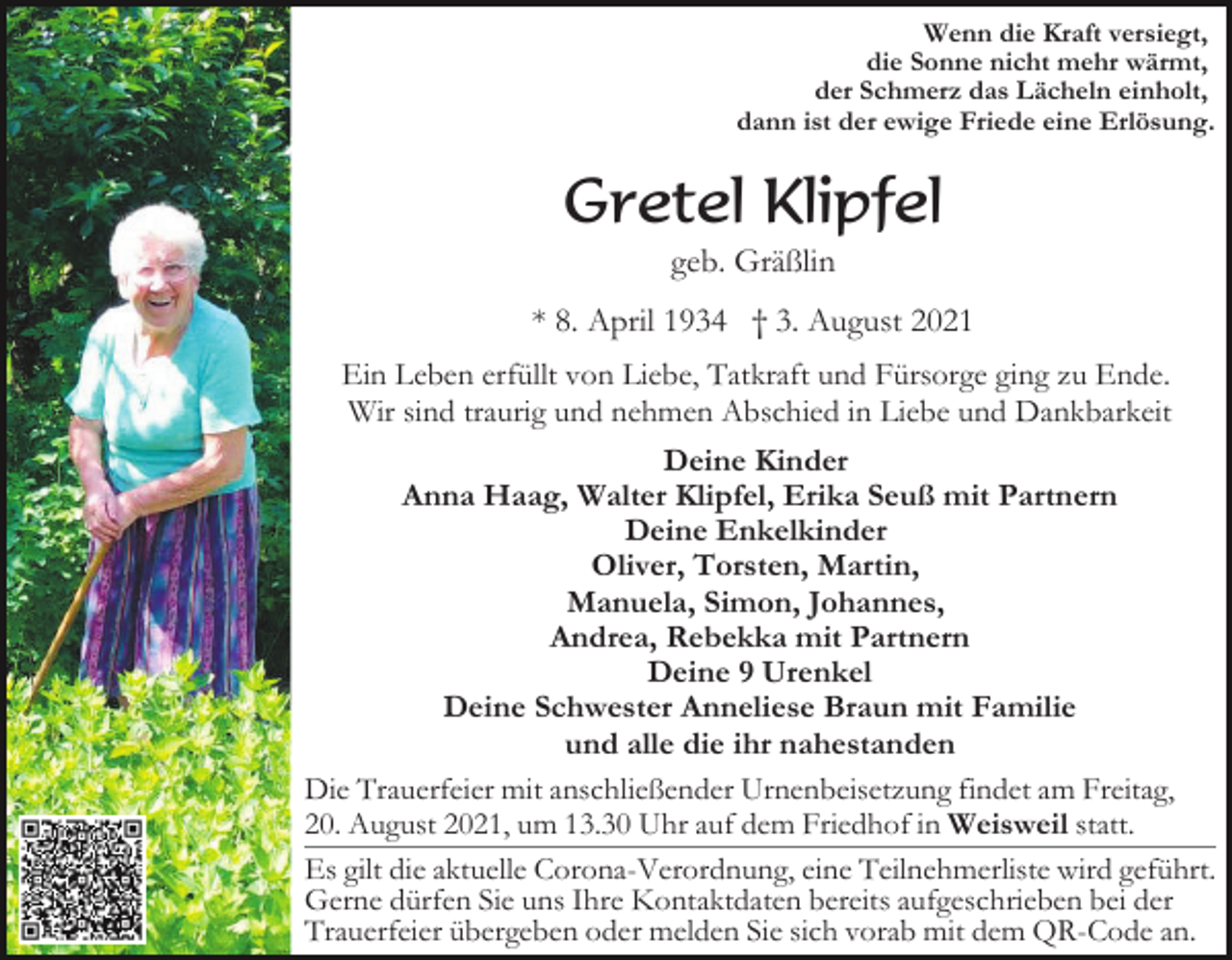 <p>Wenn die Kraft versiegt,<br />die Sonne nicht mehr wärmt,<br />der Schmerz das Lächeln einholt,<br />dann ist der ewige Friede eine Erlösung.</p><p>Gretel Klipfel<br />geb. Gräßlin<br />* 8. April 1934 † 3. August 2021<br />Ein Leben erfüllt von Liebe, Tatkraft und Fürsorge ging zu Ende.<br />Wir sind traurig und nehmen Abschied in Liebe und Dankbarkeit<br />Deine Kinder<br />Anna Haag, Walter Klipfel, Erika Seuß mit Partnern<br />Deine Enkelkinder<br />Oliver, Torsten, Martin,<br />Manuela, Simon, Johannes,<br />Andrea, Rebekka mit Partnern<br />Deine 9 Urenkel<br />Deine Schwester Anneliese Braun mit Familie<br />und alle die ihr nahestanden<br />Die Trauerfeier mit anschließender Urnenbeisetzung findet am Freitag,<br />20. August 2021, um 13.30 Uhr auf dem Friedhof in Weisweil statt.<br />Es gilt die aktuelle Corona-Verordnung, eine Teilnehmerliste wird geführt.<br />Gerne dürfen Sie uns Ihre Kontaktdaten bereits aufgeschrieben bei der<br />Trauerfeier übergeben oder melden Sie sich vorab mit dem QR-Code an.</p>