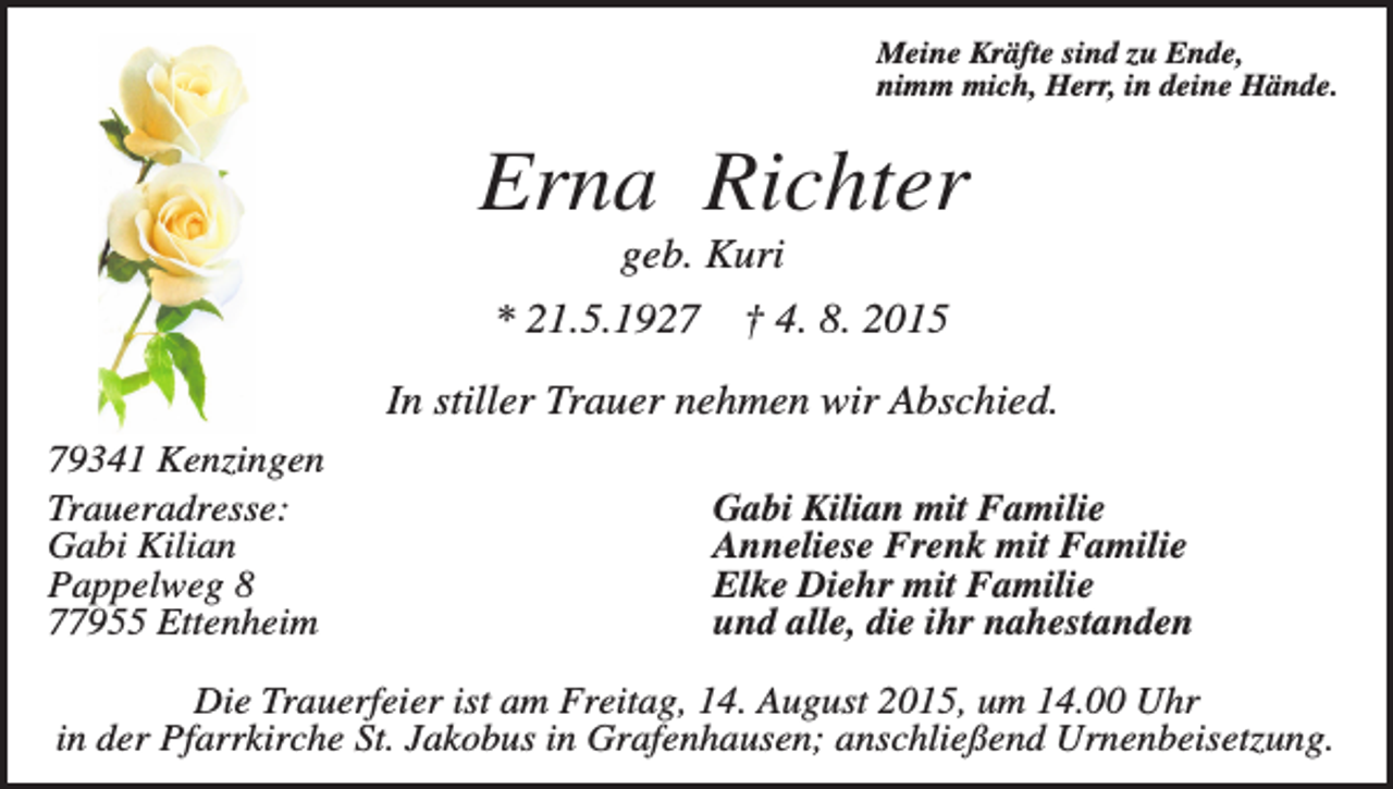 <p>Meine Kräfte sind zu Ende,<br />nimm mich, Herr, in deine Hände.</p><p>Erna Richter<br />geb. Kuri<br />* 21.5.1927</p><p>† 4. 8. 2015</p><p>In stiller Trauer nehmen wir Abschied.<br />79341 Kenzingen<br />Traueradresse:<br />Gabi Kilian<br />Pappelweg 8<br />77955 Ettenheim</p><p>Gabi Kilian mit Familie<br />Anneliese Frenk mit Familie<br />Elke Diehr mit Familie<br />und alle, die ihr nahestanden</p><p>Die Trauerfeier ist am Freitag, 14. August 2015, um 14.00 Uhr<br />in der Pfarrkirche St. Jakobus in Grafenhausen; anschließend Urnenbeisetzung.</p>