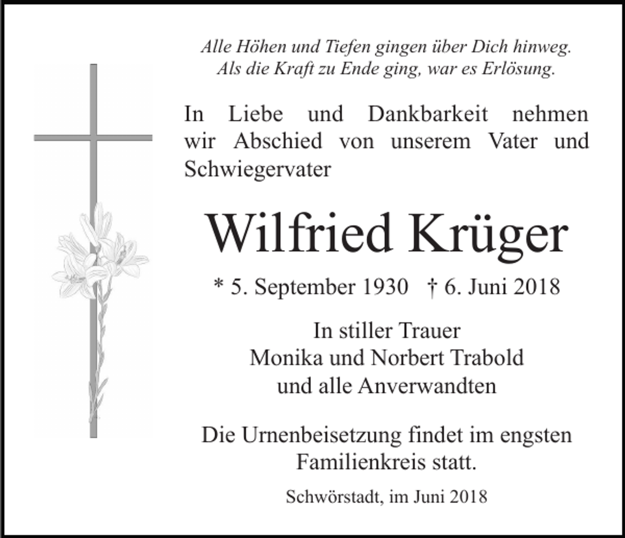 <p>All<br />e Höhen<br />H ö h e n uund<br />n d TiTiefen<br />ef e n gigingen<br />n g e n üüber<br />b er Dich<br />Di c h hi<br />n w e g.<br />Alle<br />hinweg.<br />Als<br />e Kraft<br />Kr aft zzu<br />u EEnde<br />n d e giging,<br />n g, war<br />w ar es<br />Erl ös u n g.<br />Als didie<br />es Erlösung.</p><p>I n Liebe<br />In<br />Li e b e und<br />u n d Dankbarkeit<br />D a n k bar k eit nehmen<br />ne h me n<br />wir AAbschied<br />wir<br />bs c hi e d vvon<br />o n uunserem<br />ns er e m Vater<br />Vat er und<br />und<br />SSchwiegervater<br />c h wi e g er v at er</p><p>Wilfri<br />e d KrKrüger<br />ü g er<br />Wilfried<br />** 5.<br />5. September<br />S e pt e m b er 11930<br />9 3 0 †† 66.. Juni<br />J u ni<br />IInn stiller<br />still er Trauer<br />Tr a u er<br />Monika<br />M o ni k a u und<br />n d NNorbert<br />or b ert TrTrabold<br />a b ol d<br />alle<br />uund<br />n d all<br />e Anverwandten<br />A n v er w a n dt e n<br />Die<br />Di<br />e Ur<br />Urnenbeisetzung<br />n e n b eis et z u n g fifindet<br />n d et iimm eengsten<br />n gst e n<br />Familienkreis<br />F a mili e n kr eis ststatt.<br />att.<br />SSchwörstadt,<br />c h w örst a dt, iim<br />m JJuni<br />u ni 22018<br />01 8</p>