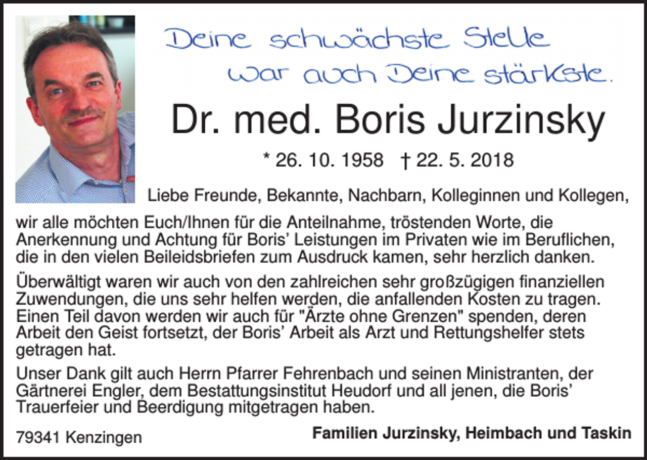 <p>Dr. med. Boris Jurzinsky<br />* 26. 10. 1958 † 22. 5. 2018<br />Liebe Freunde, Bekannte, Nachbarn, Kolleginnen und Kollegen,<br />wir alle möchten Euch/Ihnen für die Anteilnahme, tröstenden Worte, die<br />Anerkennung und Achtung für Boris’ Leistungen im Privaten wie im Beruflichen,<br />die in den vielen Beileidsbriefen zum Ausdruck kamen, sehr herzlich danken.<br />Überwältigt waren wir auch von den zahlreichen sehr großzügigen finanziellen<br />Zuwendungen, die uns sehr helfen werden, die anfallenden Kosten zu tragen.<br />Einen Teil davon werden wir auch für "Ärzte ohne Grenzen" spenden, deren<br />Arbeit den Geist fortsetzt, der Boris’ Arbeit als Arzt und Rettungshelfer stets<br />getragen hat.<br />Unser Dank gilt auch Herrn Pfarrer Fehrenbach und seinen Ministranten, der<br />Gärtnerei Engler, dem Bestattungsinstitut Heudorf und all jenen, die Boris’<br />Trauerfeier und Beerdigung mitgetragen haben.<br />79341 Kenzingen</p><p>Familien Jurzinsky, Heimbach und Taskin</p>