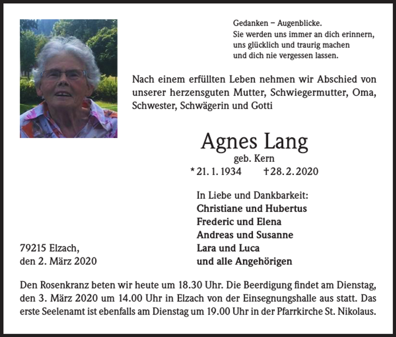 <p>Gedanken – Augenblicke.<br />Sie werden uns immer an dich erinnern,<br />uns glücklich und traurig machen<br />und dich nie vergessen lassen.</p><p>Nach einem erfüllten Leben nehmen wir Abschied von<br />unserer herzensguten Mutter, Schwiegermutter, Oma,<br />Schwester, Schwägerin und Gotti</p><p>Agnes Lang</p><p>geb. Kern<br />* 21. 1. 1934 † 28. 2. 2020</p><p>79215 Elzach,<br />den 2. März 2020</p><p>In Liebe und Dankbarkeit:<br />Christiane und Hubertus<br />Frederic und Elena<br />Andreas und Susanne<br />Lara und Luca<br />und alle Angehörigen</p><p>Den Rosenkranz beten wir heute um 18.30 Uhr. Die Beerdigung findet am Dienstag,<br />den 3. März 2020 um 14.00 Uhr in Elzach von der Einsegnungshalle aus statt. Das<br />erste Seelenamt ist ebenfalls am Dienstag um 19.00 Uhr in der Pfarrkirche St. Nikolaus.</p>
