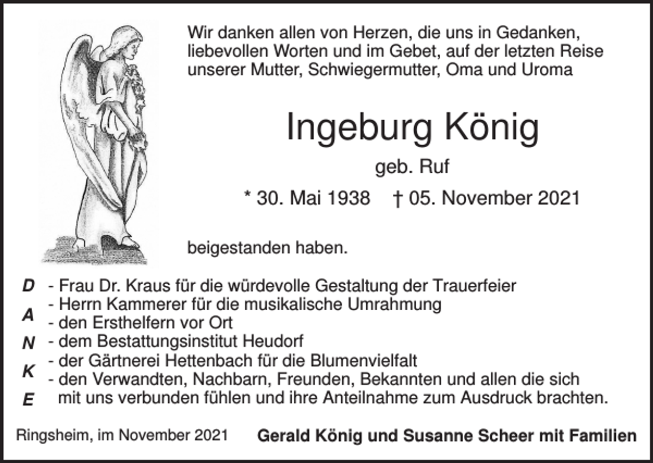 <p>Wir danken allen von Herzen, die uns in Gedanken,<br />liebevollen Worten und im Gebet, auf der letzten Reise<br />unserer Mutter, Schwiegermutter, Oma und Uroma</p><p>Ingeburg König<br />geb. Ruf<br />* 30. Mai 1938</p><p>† 05. November 2021</p><p>beigestanden haben.<br />D - Frau Dr. Kraus für die würdevolle Gestaltung der Trauerfeier<br />- Herrn Kammerer für die musikalische Umrahmung<br />A - den Ersthelfern vor Ort<br />N - dem Bestattungsinstitut Heudorf<br />- der Gärtnerei Hettenbach für die Blumenvielfalt<br />K - den Verwandten, Nachbarn, Freunden, Bekannten und allen die sich<br />E mit uns verbunden fühlen und ihre Anteilnahme zum Ausdruck brachten.<br />Ringsheim, im November 2021</p><p>Gerald König und Susanne Scheer mit Familien</p>