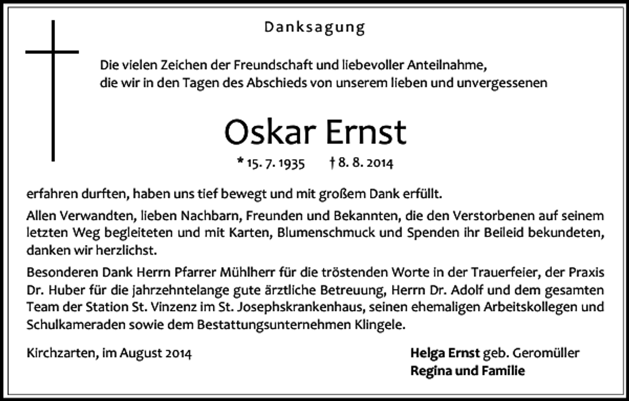 <p>Danksagung<br />Die vielen Zeichen der Freundschaft und liebevoller Anteilnahme,<br />die wir in den Tagen des Abschieds von unserem lieben und unvergessenen</p><p>Oskar Ernst<br />* 15. 7. 1935</p><p>† 8. 8. 2014</p><p>erfahren durften, haben uns tief bewegt und mit großem Dank erfüllt.<br />Allen Verwandten, lieben Nachbarn, Freunden und Bekannten, die den Verstorbenen auf seinem<br />letzten Weg begleiteten und mit Karten, Blumenschmuck und Spenden ihr Beileid bekundeten,<br />danken wir herzlichst.<br />Besonderen Dank Herrn Pfarrer Mühlherr für die tröstenden Worte in der Trauerfeier, der Praxis<br />Dr. Huber für die jahrzehntelange gute ärztliche Betreuung, Herrn Dr. Adolf und dem gesamten<br />Team der Station St. Vinzenz im St. Josephskrankenhaus, seinen ehemaligen Arbeitskollegen und<br />Schulkameraden sowie dem Bestattungsunternehmen Klingele.<br />Kirchzarten, im August 2014</p><p>Helga Ernst geb. Geromüller<br />Regina und Familie</p>