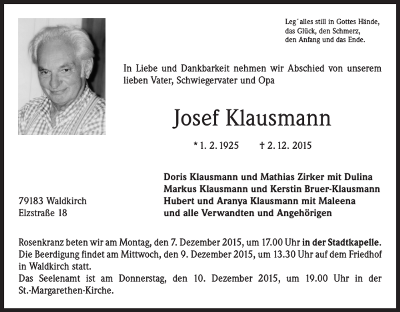 <p>Leg´alles still in Gottes Hände,<br />das Glück, den Schmerz,<br />den Anfang und das Ende.</p><p>In Liebe und Dankbarkeit nehmen wir Abschied von unserem<br />lieben Vater, Schwiegervater und Opa</p><p>Josef Klausmann<br />* 1. 2. 1925 † 2. 12. 2015</p><p>79183 Waldkirch<br />Elzstraße 18</p><p>Doris Klausmann und Mathias Zirker mit Dulina<br />Markus Klausmann und Kerstin Bruer-Klausmann<br />Hubert und Aranya Klausmann mit Maleena<br />und alle Verwandten und Angehörigen</p><p>Rosenkranz beten wir am Montag, den 7. Dezember 2015, um 17.00 Uhr in der ­Stadtkapelle.<br />Die Beerdigung findet am Mittwoch, den 9. Dezember 2015, um 13.30 Uhr auf dem Friedhof<br />in Waldkirch statt.<br />Das Seelenamt ist am Donnerstag, den 10. Dezember 2015, um 19.00 Uhr in der<br />St.-Margarethen-Kirche.</p>