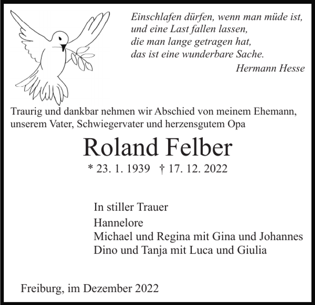 <p>Einschlafen dürfen, wenn man müde ist,<br />und eine Last fallen lassen,<br />die man lange getragen hat,<br />das ist eine wunderbare Sache.<br />Hermann Hesse</p><p>Traurig und dankbar nehmen wir Abschied von meinem Ehemann,<br />unserem Vater, Schwiegervater und herzensgutem Opa</p><p>Roland Felber<br />* 23. 1. 1939 † 17. 12. 2022<br />In stiller Trauer<br />Hannelore<br />Michael und Regina mit Gina und Johannes<br />Dino und Tanja mit Luca und Giulia<br />Freiburg, im Dezember 2022</p>