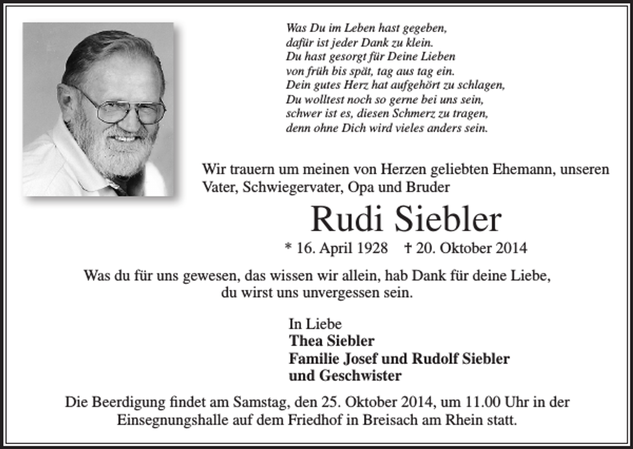 <p>Was Du im Leben hast gegeben,<br />dafür ist jeder Dank zu klein.<br />Du hast gesorgt für Deine Lieben<br />von früh bis spät, tag aus tag ein.<br />Dein gutes Herz hat aufgehört zu schlagen,<br />Du wolltest noch so gerne bei uns sein,<br />schwer ist es, diesen Schmerz zu tragen,<br />denn ohne Dich wird vieles anders sein.</p><p>Wir trauern um meinen von Herzen geliebten Ehemann, unseren<br />Vater, Schwiegervater, Opa und Bruder</p><p>Rudi Siebler</p><p>* 16. April 1928 † 20. Oktober 2014<br />Was du für uns gewesen, das wissen wir allein, hab Dank für deine Liebe,<br />du wirst uns unvergessen sein.<br />In Liebe<br />Thea Siebler<br />Familie Josef und Rudolf Siebler<br />und Geschwister<br />Die Beerdigung findet am Samstag, den 25. Oktober 2014, um 11.00 Uhr in der<br />Einsegnungshalle auf dem Friedhof in Breisach am Rhein statt.</p>