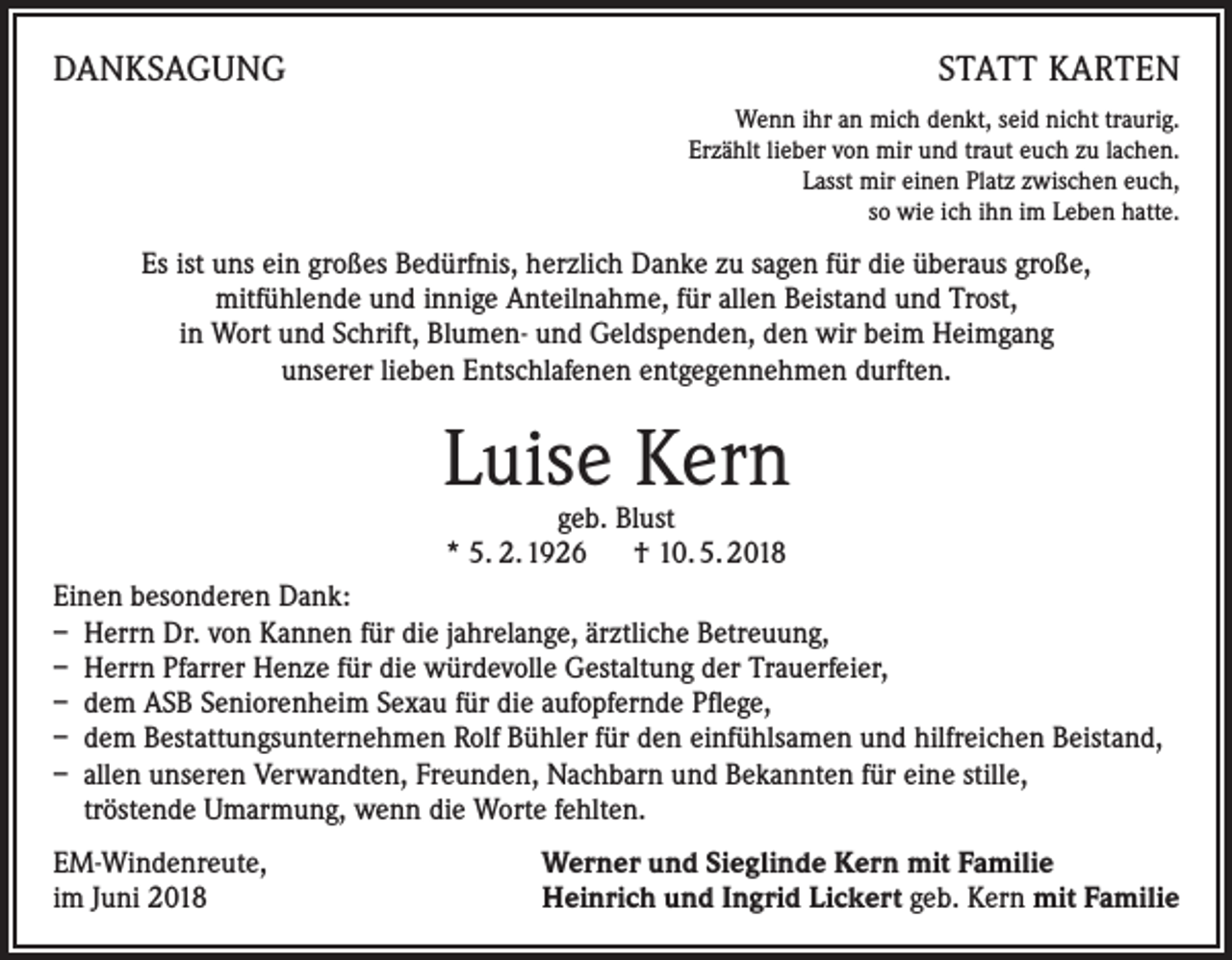<p>DANKSAGUNG</p><p>STATT KARTEN<br />Wenn ihr an mich denkt, seid nicht traurig.<br />Erzählt lieber von mir und traut euch zu lachen.<br />Lasst mir einen Platz zwischen euch,<br />so wie ich ihn im Leben hatte.</p><p>Es ist uns ein großes Bedürfnis, herzlich Danke zu sagen für die überaus große,<br />mitfühlende und innige Anteilnahme, für allen Beistand und Trost,<br />in Wort und Schrift, Blumen- und Geldspenden, den wir beim Heimgang<br />unserer lieben Entschlafenen entgegennehmen durften.</p><p>Luise Kern<br />geb. Blust<br />* 5. 2. 1926 † 10. 5. 2018</p><p>Einen besonderen Dank:<br />– Herrn Dr. von Kannen für die jahrelange, ärztliche Betreuung,<br />– Herrn Pfarrer Henze für die würdevolle Gestaltung der Trauerfeier,<br />– dem ASB Seniorenheim Sexau für die aufopfernde Pflege,<br />– dem Bestattungsunternehmen Rolf Bühler für den einfühlsamen und hilfreichen Beistand,<br />– allen unseren Verwandten, Freunden, Nachbarn und Bekannten für eine stille,<br />tröstende Umarmung, wenn die Worte fehlten.<br />EM-Windenreute,<br />im Juni 2018</p><p>Werner und Sieglinde Kern mit Familie<br />Heinrich und Ingrid Lickert geb. Kern mit Familie</p>