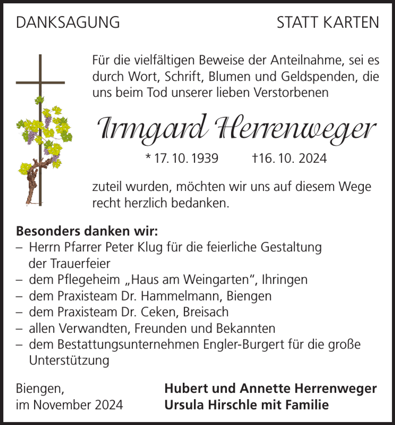 <p>DANKSAGUNG</p><p>STATT KARTEN</p><p>Für die vielfältigen Beweise der Anteilnahme, sei es<br />durch Wort, Schrift, Blumen und Geldspenden, die<br />uns beim Tod unserer lieben Verstorbenen</p><p>Irmgard Herrenweger<br />* 17. 10. 1939</p><p>†16. 10. 2024</p><p>zuteil wurden, möchten wir uns auf diesem Wege<br />recht herzlich bedanken.<br />Besonders danken wir:<br />– Herrn Pfarrer Peter Klug für die feierliche Gestaltung<br />der Trauerfeier<br />– dem Pflegeheim „Haus am Weingarten“, Ihringen<br />– dem Praxisteam Dr. Hammelmann, Biengen<br />– dem Praxisteam Dr. Ceken, Breisach<br />– allen Verwandten, Freunden und Bekannten<br />– dem Bestattungsunternehmen Engler-Burgert für die große<br />Unterstützung<br />Biengen,<br />im November 2024</p><p>Hubert und Annette Herrenweger<br />Ursula Hirschle mit Familie</p>