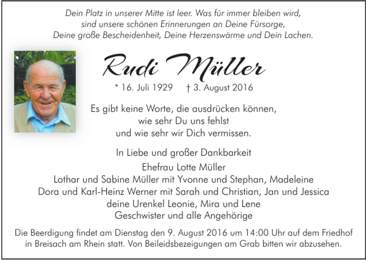 <p>Dein Platz in unserer Mitte ist leer. Was für immer bleiben wird,<br />sind unsere schönen Erinnerungen an Deine Fürsorge,<br />Deine große Bescheidenheit, Deine Herzenswärme und Dein Lachen.</p><p>Rudi Müller<br />* 16. Juli 1929</p><p>† 3. August 2016</p><p>Es gibt keine Worte, die ausdrücken können,<br />wie sehr Du uns fehlst<br />und wie sehr wir Dich vermissen.<br />In Liebe und großer Dankbarkeit<br />Ehefrau Lotte Müller<br />Lothar und Sabine Müller mit Yvonne und Stephan, Madeleine<br />Dora und Karl-Heinz Werner mit Sarah und Christian, Jan und Jessica<br />deine Urenkel Leonie, Mira und Lene<br />Geschwister und alle Angehörige<br />Die Beerdigung findet am Dienstag den 9. August 2016 um 14:00 Uhr auf dem Friedhof<br />in Breisach am Rhein statt. Von Beileidsbezeigungen am Grab bitten wir abzusehen.</p>