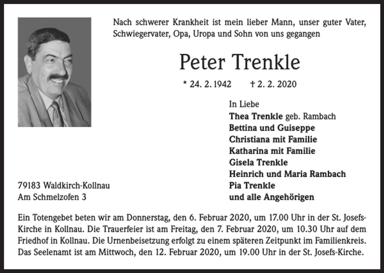 <p>Nach schwerer Krankheit ist mein lieber Mann, unser guter Vater,<br />Schwiegervater, Opa, Uropa und Sohn von uns gegangen</p><p>Peter Trenkle<br />* 24. 2. 1942 † 2. 2. 2020</p><p>79183 Waldkirch-Kollnau<br />Am Schmelzofen 3</p><p>In Liebe<br />Thea Trenkle geb. Rambach<br />Bettina und Guiseppe<br />Christiana mit Familie<br />Katharina mit Familie<br />Gisela Trenkle<br />Heinrich und Maria Rambach<br />Pia Trenkle<br />und alle Angehörigen</p><p>Ein Totengebet beten wir am Donnerstag, den 6. Februar 2020, um 17.00 Uhr in der St. JosefsKirche in Kollnau. Die Trauerfeier ist am Freitag, den 7. Februar 2020, um 10.30 Uhr auf dem<br />Friedhof in Kollnau. Die Urnenbeisetzung erfolgt zu einem späteren Zeitpunkt im Familienkreis.<br />Das Seelenamt ist am Mittwoch, den 12. Februar 2020, um 19.00 Uhr in der St. Josefs-Kirche.</p>
