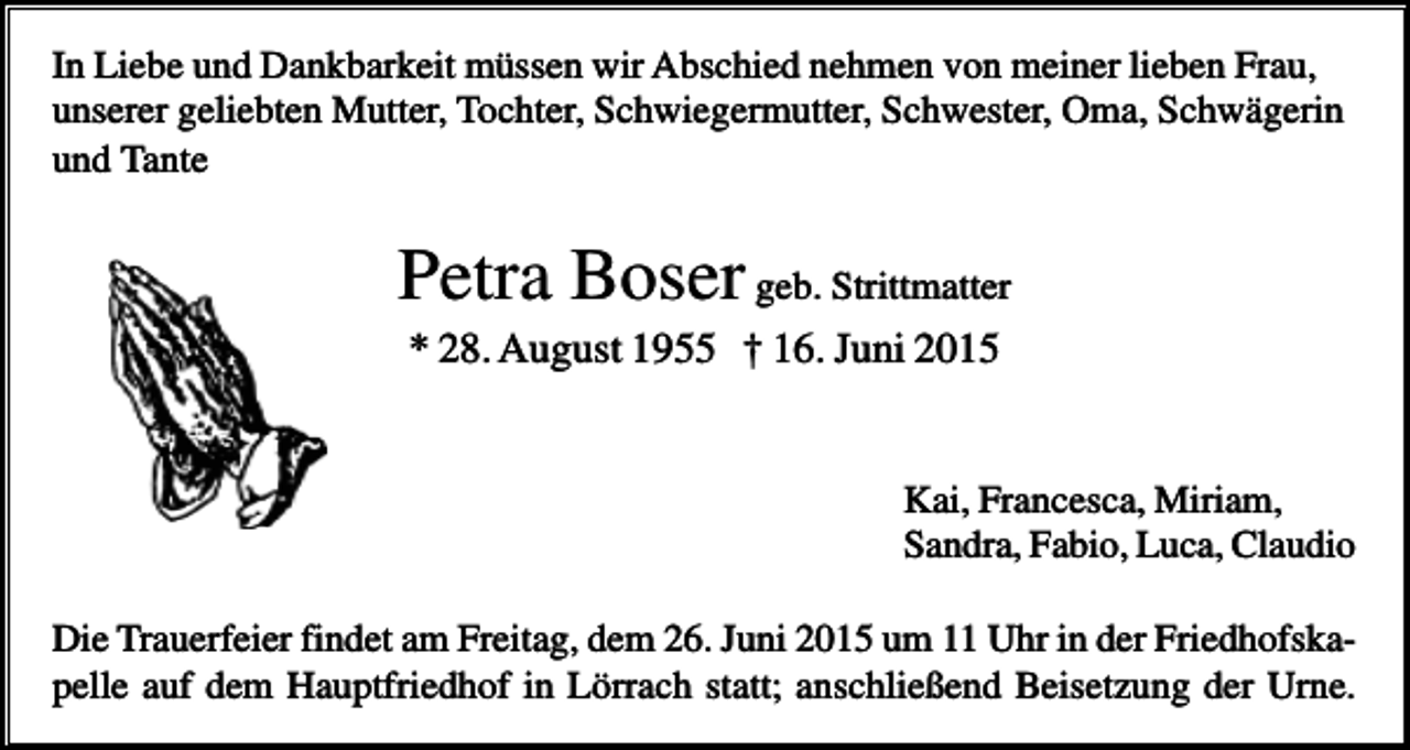 <p>In Liebe und Dankbarkeit müssen wir Abschied nehmen von meiner lieben Frau,<br />unserer geliebten Mutter, Tochter, Schwiegermutter, Schwester, Oma, Schwägerin<br />und Tante</p><p>Petra Boser geb. Strittmatter<br />* 28. August 1955 † 16. Juni 2015</p><p>Kai, Francesca, Miriam,<br />Sandra, Fabio, Luca, Claudio<br />Die Trauerfeier findet am Freitag, dem 26. Juni 2015 um 11 Uhr in der Friedhofskapelle auf dem Hauptfriedhof in Lörrach statt; anschließend Beisetzung der Urne.</p>