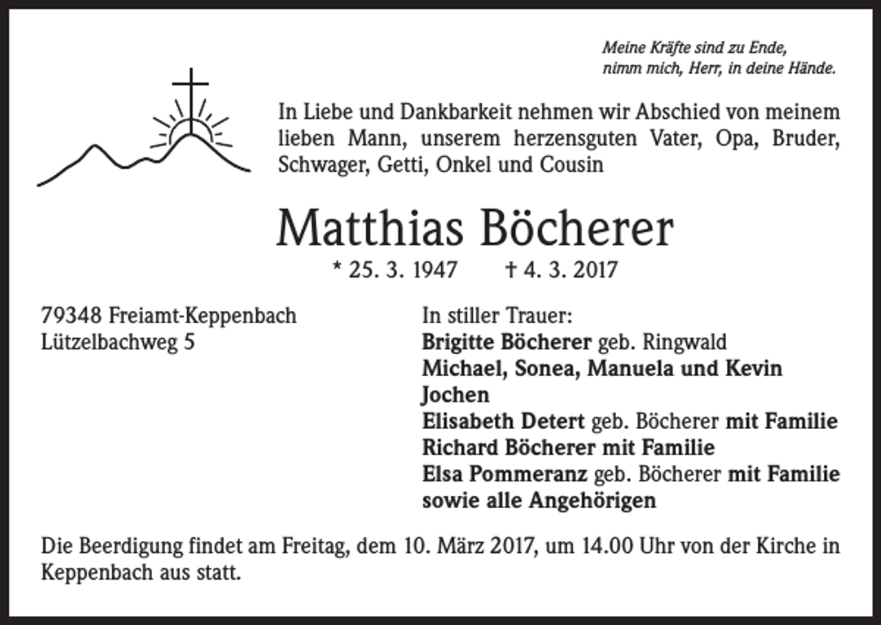 <p>Meine Kräfte sind zu Ende,<br />nimm mich, Herr, in deine Hände.</p><p>In Liebe und Dankbarkeit nehmen wir Abschied von meinem<br />lieben Mann, unserem herzensguten Vater, Opa, Bruder,<br />Schwager, Getti, Onkel und Cousin</p><p>Matthias Böcherer<br />* 25. 3. 1947 † 4. 3. 2019348 Freiamt-Keppenbach<br />Lützelbachweg 5</p><p>In stiller Trauer:<br />Brigitte Böcherer geb. Ringwald<br />Michael, Sonea, Manuela und Kevin<br />Jochen<br />Elisabeth Detert geb. Böcherer mit Familie<br />Richard Böcherer mit Familie<br />Elsa Pommeranz geb. Böcherer mit Familie<br />sowie alle Angehörigen</p><p>Die Beerdigung findet am Freitag, dem 10. März 2017, um 14.00 Uhr von der Kirche in<br />Keppenbach aus statt.</p>