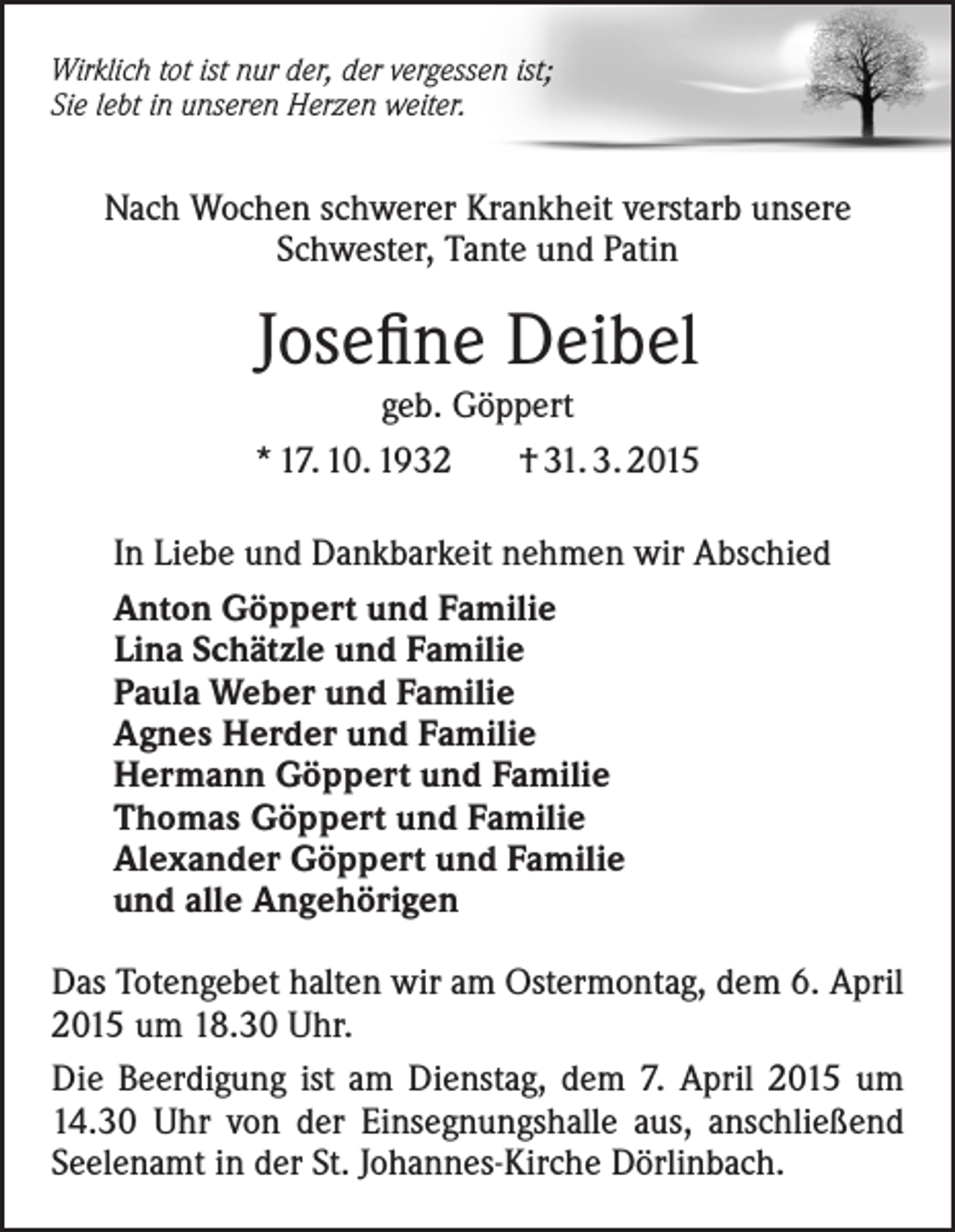 <p>Wirklich tot ist nur der, der vergessen ist;<br />Sie lebt in unseren Herzen weiter.</p><p>Nach Wochen schwerer Krankheit verstarb unsere<br />Schwester, Tante und Patin</p><p>Josefine Deibel<br />geb. Göppert<br />* 17. 10. 1932<br />† 31. 3. 2015<br />In Liebe und Dankbarkeit nehmen wir Abschied<br />Anton Göppert und Familie<br />Lina Schätzle und Familie<br />Paula Weber und Familie<br />Agnes Herder und Familie<br />Hermann Göppert und Familie<br />Thomas Göppert und Familie<br />Alexander Göppert und Familie<br />und alle Angehörigen<br />Das Totengebet halten wir am Ostermontag, dem 6. April<br />2015 um 18.30 Uhr.<br />Die Beerdigung ist am Dienstag, dem 7. April 2015 um<br />14.30 Uhr von der Einsegnungshalle aus, anschließend<br />Seelenamt in der St. Johannes-Kirche Dörlinbach.</p>