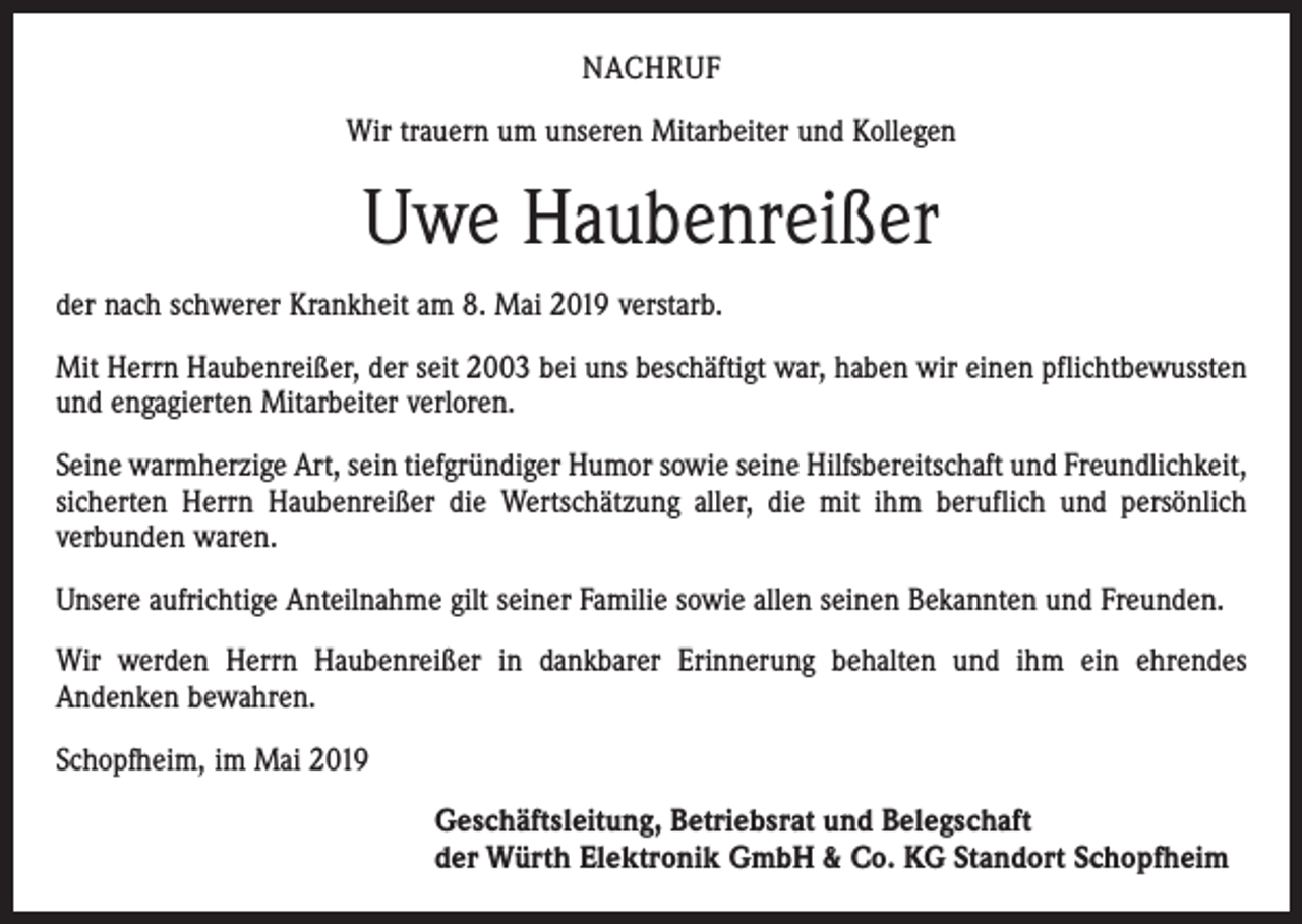 <p>NACHRUF<br />Wir trauern um unseren Mitarbeiter und Kollegen</p><p>Uwe Haubenreißer<br />der nach schwerer Krankheit am 8. Mai 2019 verstarb.<br />Mit Herrn Haubenreißer, der seit 2003 bei uns beschäftigt war, haben wir einen pflichtbewussten<br />und engagierten Mitarbeiter verloren.<br />Seine warmherzige Art, sein tiefgründiger Humor sowie seine Hilfsbereitschaft und Freundlichkeit,<br />sicherten Herrn Haubenreißer die Wertschätzung aller, die mit ihm beruflich und persönlich<br />verbunden waren.<br />Unsere aufrichtige Anteilnahme gilt seiner Familie sowie allen seinen Bekannten und Freunden.<br />Wir werden Herrn Haubenreißer in dankbarer Erinnerung behalten und ihm ein ehrendes<br />Andenken bewahren.<br />Schopfheim, im Mai 2019<br />Geschäftsleitung, Betriebsrat und Belegschaft<br />der Würth Elektronik GmbH &amp; Co. KG Standort Schopfheim</p>