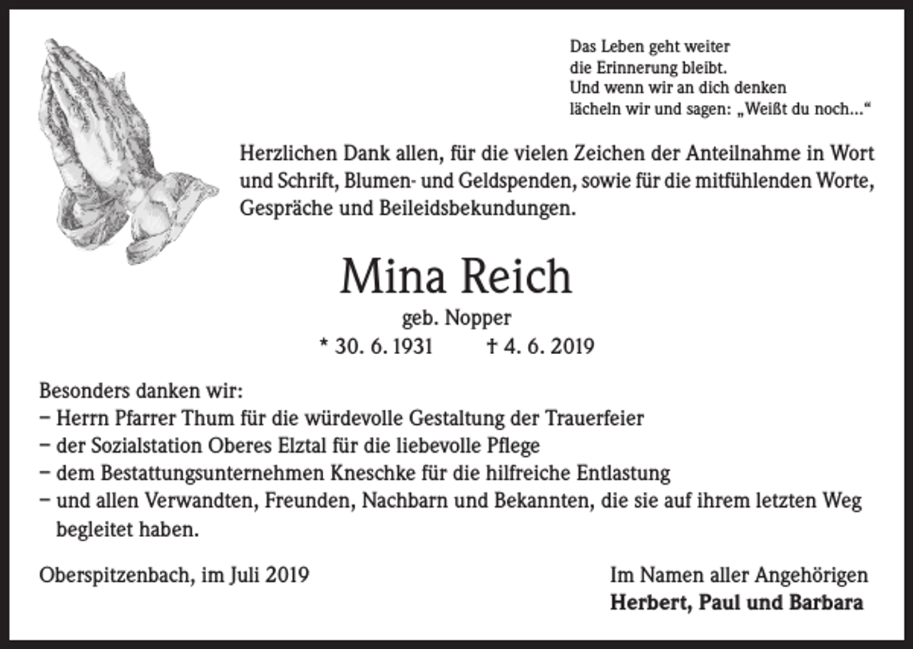 <p>Das Leben geht weiter<br />die Erinnerung bleibt.<br />Und wenn wir an dich denken<br />lächeln wir und sagen: „Weißt du noch…“</p><p>Herzlichen Dank allen, für die vielen Zeichen der Anteilnahme in Wort<br />und Schrift, Blumen- und Geldspenden, sowie für die mitfühlenden Worte,<br />Gespräche und Beileidsbekundungen.</p><p>Mina Reich</p><p>geb. Nopper<br />* 30. 6. 1931<br />† 4. 6. 2019<br />Besonders danken wir:<br />– Herrn Pfarrer Thum für die würdevolle Gestaltung der Trauerfeier<br />– der Sozialstation Oberes Elztal für die liebevolle Pflege<br />– dem Bestattungsunternehmen Kneschke für die hilfreiche Entlastung<br />– und allen Verwandten, Freunden, Nachbarn und Bekannten, die sie auf ihrem letzten Weg<br />begleitet haben.<br />Oberspitzenbach, im Juli 2019 Im Namen aller Angehörigen<br />Herbert, Paul und Barbara</p>