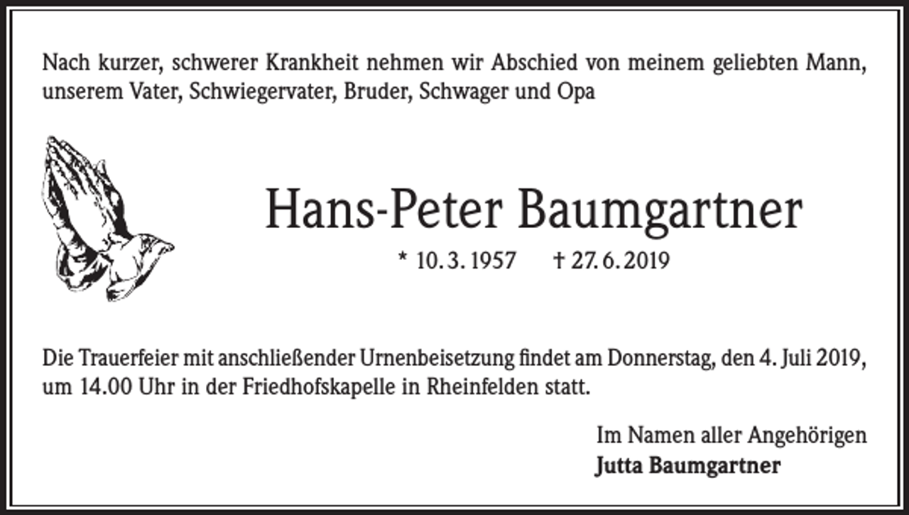 <p>Nach kurzer, schwerer Krankheit nehmen wir Abschied von meinem geliebten Mann,<br />unserem Vater, Schwiegervater, Bruder, Schwager und Opa</p><p>Hans-Peter Baumgartner<br />* 10. 3. 1957 † 27. 6. 2019</p><p>Die Trauerfeier mit anschließender Urnenbeisetzung findet am Donnerstag, den 4. Juli 2019,<br />um 14.00 Uhr in der Friedhofskapelle in Rheinfelden statt.<br />Im Namen aller Angehörigen<br />Jutta Baumgartner</p>