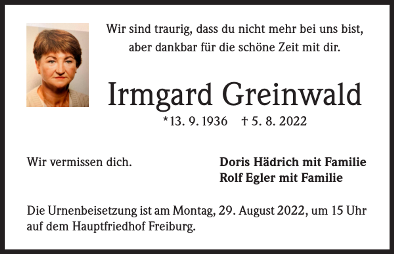 <p>Wir sind traurig, dass du nicht mehr bei uns bist,<br />aber dankbar für die schöne Zeit mit dir.</p><p>Irmgard Greinwald<br />*13. 9. 1936</p><p>Wir vermissen dich.</p><p>† 5. 8. 2022</p><p>Doris Hädrich mit Familie<br />Rolf Egler mit Familie</p><p>Die Urnenbeisetzung ist am Montag, 29. August 2022, um 15 Uhr<br />auf dem Hauptfriedhof Freiburg.</p>