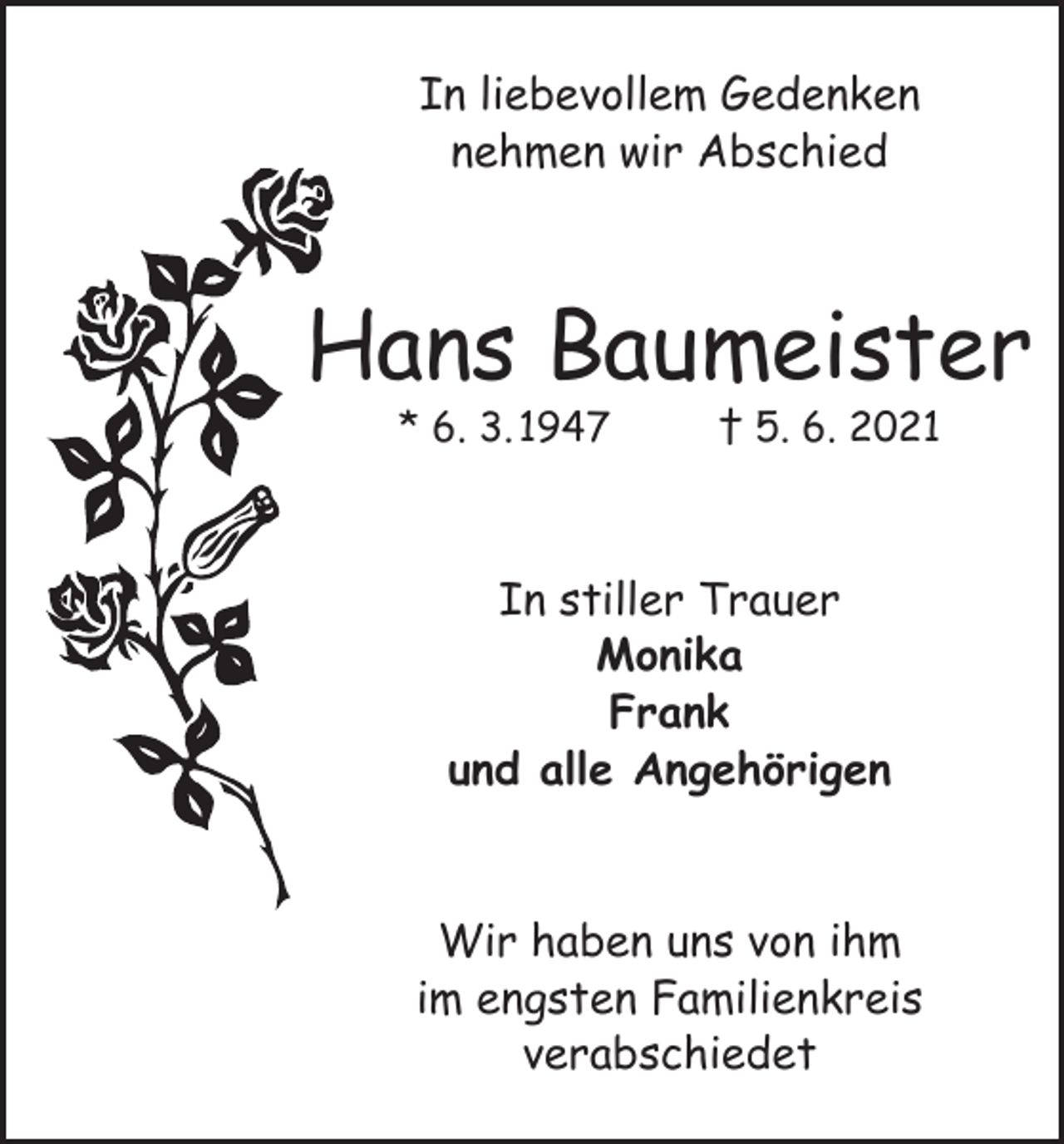 <p>In liebevollem Gedenken<br />nehmen wir Abschied</p><p>Hans Baumeister<br />* 6. 3. 1947</p><p>† 5. 6. 2021</p><p>In stiller Trauer<br />Monika<br />Frank<br />und alle Angehörigen<br />Wir haben uns von ihm<br />im engsten Familienkreis<br />verabschiedet</p>