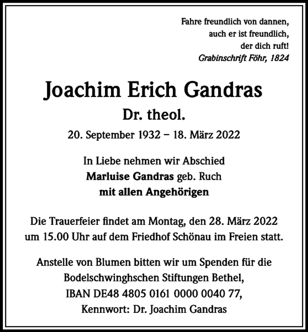 <p>Fahre freundlich von dannen,<br />auch er ist freundlich,<br />der dich ruft!<br />Grabinschrift Föhr, 1824</p><p>Joachim Erich Gandras<br />Dr. theol.<br />20. September 1932 – 18. März 2022<br />In Liebe nehmen wir Abschied<br />Marluise Gandras geb. Ruch<br />mit allen Angehörigen<br />Die Trauerfeier findet am Montag, den 28. März 2022<br />um 15.00 Uhr auf dem Friedhof Schönau im Freien statt.<br />Anstelle von Blumen bitten wir um Spenden für die<br />Bodelschwinghschen Stiftungen Bethel,<br />IBAN DE05 0161 0040 77,<br />Kennwort: Dr. Joachim Gandras</p>
