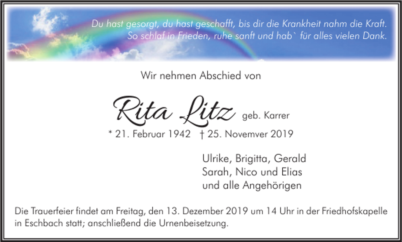 <p>Du hast gesorgt, du hast geschafft, bis dir die Krankheit nahm die Kraft.<br />So schlaf in Frieden, ruhe sanft und hab` für alles vielen Dank.</p><p>Wir nehmen Abschied von</p><p>Rita Litz</p><p>geb. Karrer</p><p>* 21. Februar 1942 † 25. Novemver 2019</p><p>Ulrike, Brigitta, Gerald<br />Sarah, Nico und Elias<br />und alle Angehörigen<br />Die Trauerfeier findet am Freitag, den 13. Dezember 2019 um 14 Uhr in der Friedhofskapelle<br />in Eschbach statt; anschließend die Urnenbeisetzung.</p>