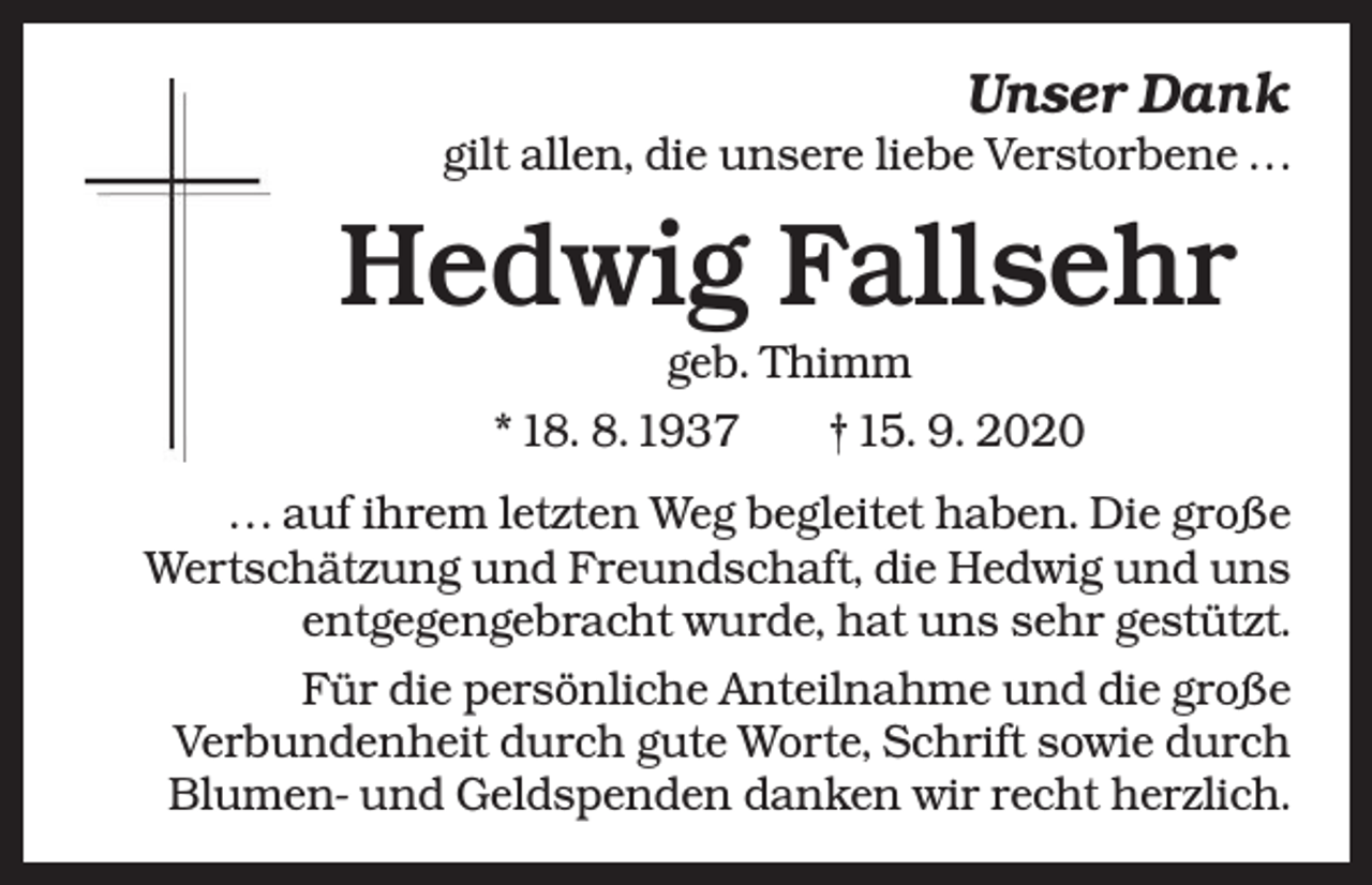 <p>Unser Dank<br />gilt allen, die unsere liebe Verstorbene . . .</p><p>Hedwig Fallsehr<br />geb. Thimm<br />* 18. 8. 1937 † 15. 9. 2020<br />. . . auf ihrem letzten Weg begleitet haben. Die große<br />Wertschätzung und Freundschaft, die Hedwig und uns<br />entgegengebracht wurde, hat uns sehr gestützt.<br />Für die persönliche Anteilnahme und die große<br />Verbundenheit durch gute Worte, Schrift sowie durch<br />Blumen- und Geldspenden danken wir recht herzlich.</p>
