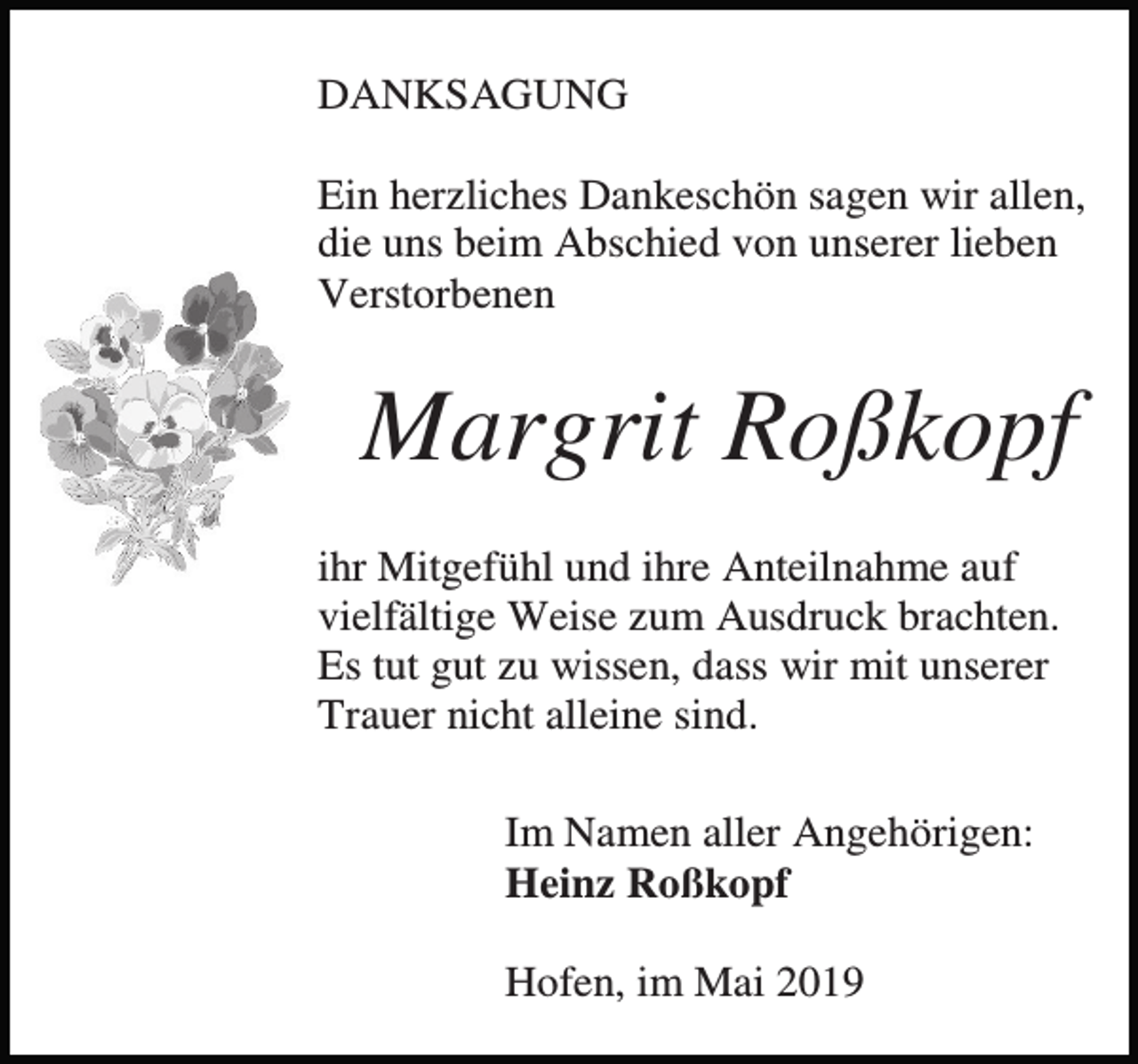 <p>DANKSAGUNG<br />Ein herzliches Dankeschön sagen wir allen,<br />die uns beim Abschied von unserer lieben<br />Verstorbenen</p><p>Margrit Roßkopf<br />ihr Mitgefühl und ihre Anteilnahme auf<br />vielfältige Weise zum Ausdruck brachten.<br />Es tut gut zu wissen, dass wir mit unserer<br />Trauer nicht alleine sind.<br />Im Namen aller Angehörigen:<br />Heinz Roßkopf<br />Hofen, im Mai 2019</p>