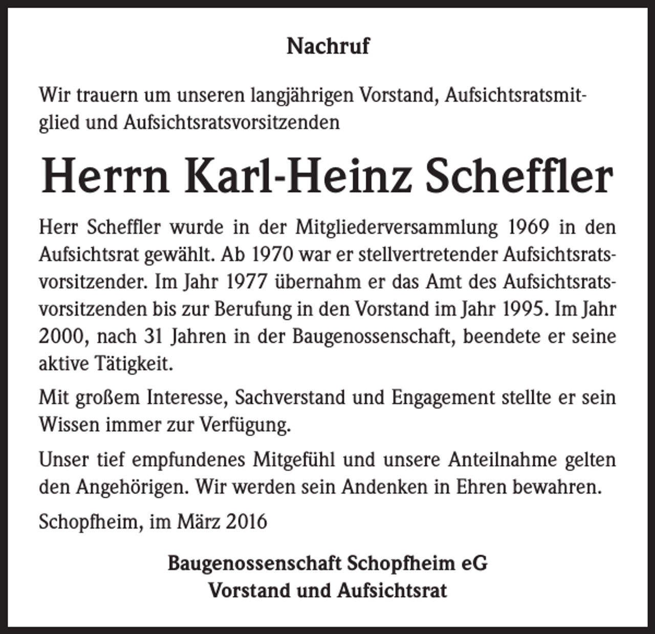 <p>Nachruf<br />Wir trauern um unseren langjährigen Vorstand, Aufsichtsratsmitglied und Aufsichtsratsvorsitzenden</p><p>Herrn Karl-Heinz Scheffler<br />Herr Scheffler wurde in der Mitgliederversammlung 1969 in den<br />Aufsichtsrat gewählt. Ab 1970 war er stellvertretender Aufsichtsratsvorsitzender. Im Jahr 1977 übernahm er das Amt des Aufsichtsratsvorsitzenden bis zur Berufung in den Vorstand im Jahr 1995. Im Jahr<br />2000, nach 31 Jahren in der Baugenossenschaft, beendete er seine<br />aktive Tätigkeit.<br />Mit großem Interesse, Sachverstand und Engagement stellte er sein<br />Wissen immer zur Verfügung.<br />Unser tief empfundenes Mitgefühl und unsere Anteilnahme gelten<br />den Angehörigen. Wir werden sein Andenken in Ehren bewahren.<br />Schopfheim, im März 2016<br />Baugenossenschaft Schopfheim eG<br />Vorstand und Aufsichtsrat</p>