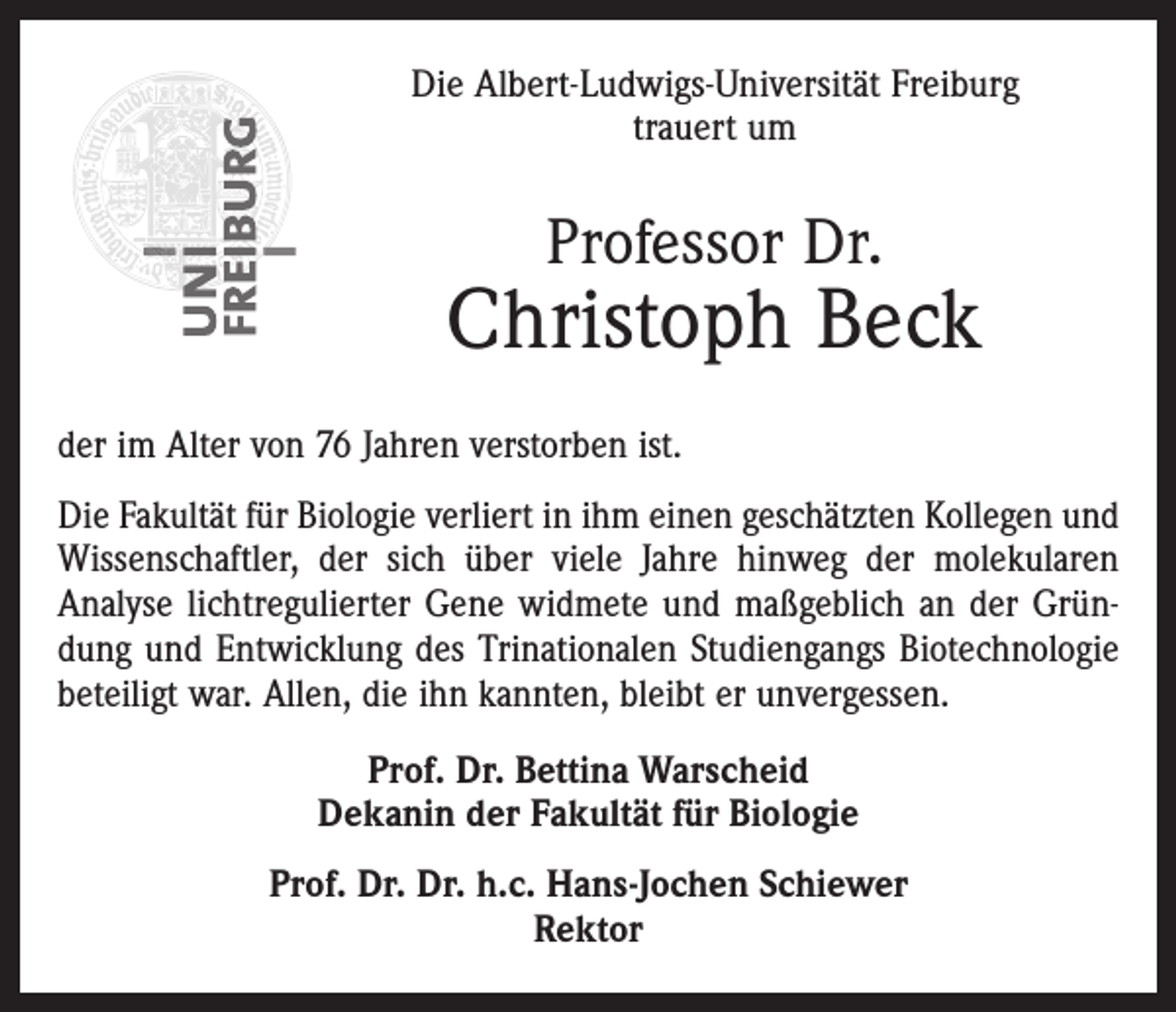 <p>Die Albert-Ludwigs-Universität Freiburg<br />trauert um</p><p>Professor Dr.</p><p>Christoph Beck<br />der im Alter von 76 Jahren verstorben ist.<br />Die Fakultät für Biologie verliert in ihm einen geschätzten Kollegen und<br />Wissenschaftler, der sich über viele Jahre hinweg der molekularen<br />Analyse lichtregulierter Gene widmete und maßgeblich an der Gründung und Entwicklung des Trinationalen Studiengangs Biotechnologie<br />beteiligt war. Allen, die ihn kannten, bleibt er unvergessen.<br />Prof. Dr. Bettina Warscheid<br />Dekanin der Fakultät für Biologie<br />Prof. Dr. Dr. h.c. Hans-Jochen Schiewer<br />Rektor</p>