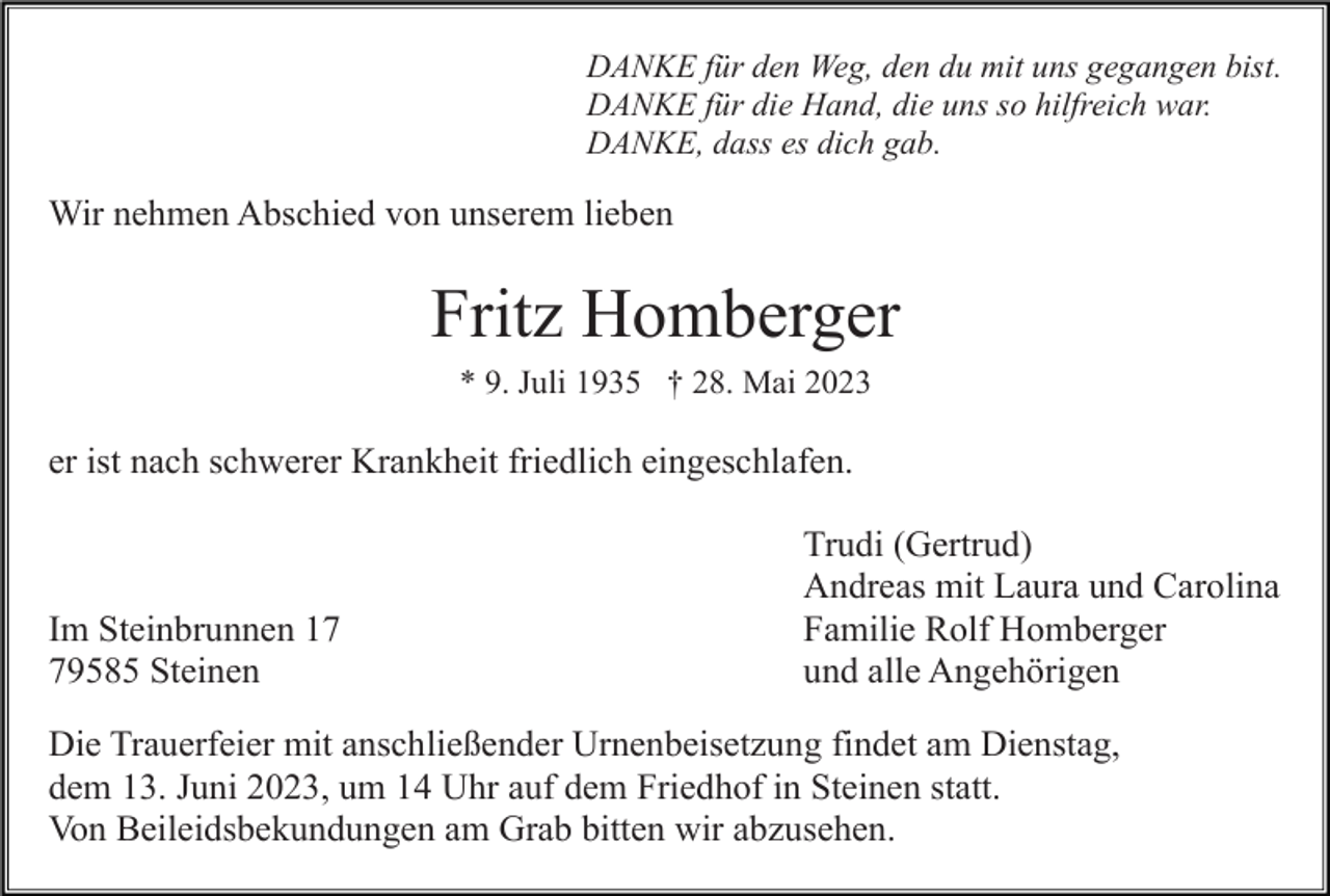 <p>DANKE für den Weg, den du mit uns gegangen bist.<br />DANKE für die Hand, die uns so hilfreich war.<br />DANKE, dass es dich gab.</p><p>Wir nehmen Abschied von unserem lieben</p><p>Fritz Homberger<br />* 9. Juli 1935 † 28. Mai 2023</p><p>er ist nach schwerer Krankheit friedlich eingeschlafen.</p><p>Im Steinbrunnen 19585 Steinen</p><p>Trudi (Gertrud)<br />Andreas mit Laura und Carolina<br />Familie Rolf Homberger<br />und alle Angehörigen</p><p>Die Trauerfeier mit anschließender Urnenbeisetzung findet am Dienstag,<br />dem 13. Juni 2023, um 14 Uhr auf dem Friedhof in Steinen statt.<br />Von Beileidsbekundungen am Grab bitten wir abzusehen.</p>